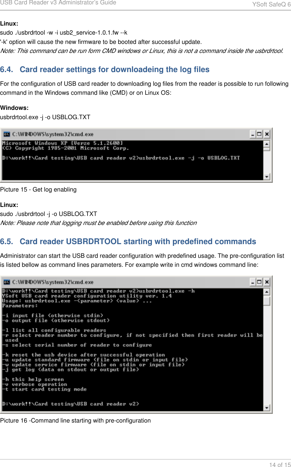 USB Card Reader v3 Administrator&rsquo;s Guide YSoft SafeQ 614 of 15Linux:sudo ./usbrdrtool -w -i usb2_service-1.0.1.fw --k'-k' option will cause the new firmware to be booted after successful update.Note: This command can be run form CMD windows or Linux, this is not a command inside the usbrdrtool.6.4.   Card reader settings for downloadeing the log filesFor the configuration of USB card reader to downloading log files from the reader is possible to run following command in the Windows command like (CMD) or on Linux OS:Windows:usbrdrtool.exe -j -o USBLOG.TXTPicture 15 - Get log enablingLinux:sudo ./usbrdrtool -j -o USBLOG.TXTNote: Please note that logging must be enabled before using this function6.5.   Card reader USBRDRTOOL starting with predefined commandsAdministrator can start the USB card reader configuration with predefined usage. The pre-configuration list is listed bellow as command lines parameters. For example write in cmd windows command line:Picture 16 -Command line starting with pre-configuration