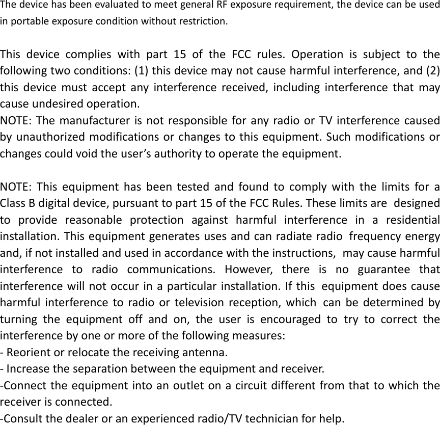 ThedevicehasbeenevaluatedtomeetgeneralRFexposurerequirement,thedevicecanbeusedinportableexposureconditionwithoutrestriction.Thisdevicecomplieswithpart15oftheFCCrules.Operationissubjecttothe followingtwoconditions:(1)thisdevicemaynotcauseharmfulinterference,and(2) thisdevicemustacceptanyinterferencereceived,includinginterferencethatmay causeundesiredoperation. NOTE:ThemanufacturerisnotresponsibleforanyradioorTVinterferencecaused byunauthorizedmodificationsorchangestothisequipment.Suchmodificationsorchangescouldvoidtheuser&rsquo;sauthoritytooperatetheequipment.NOTE:Thisequipmenthasbeentestedandfoundtocomplywiththelimitsfora ClassBdigitaldevice,pursuanttopart15oftheFCCRules.Theselimitsare designedtoprovidereasonableprotectionagainstharmfulinterferenceina residentialinstallation.Thisequipmentgeneratesusesandcanradiateradio frequencyenergyand,ifnotinstalledandusedinaccordancewiththeinstructions, maycauseharmfulinterferencetoradiocommunications.However,thereisno guaranteethatinterferencewillnotoccurinaparticularinstallation.Ifthis equipmentdoescauseharmfulinterferencetoradioortelevisionreception,which canbedeterminedbyturningtheequipmentoffandon,theuserisencouragedto trytocorrecttheinterferencebyoneormoreofthefollowingmeasures:‐Reorientorrelocatethereceivingantenna.‐Increasetheseparationbetweentheequipmentandreceiver.‐Connecttheequipmentintoanoutletonacircuitdifferentfromthattowhichthe receiverisconnected.‐Consultthedealeroranexperiencedradio/TVtechnicianforhelp. 