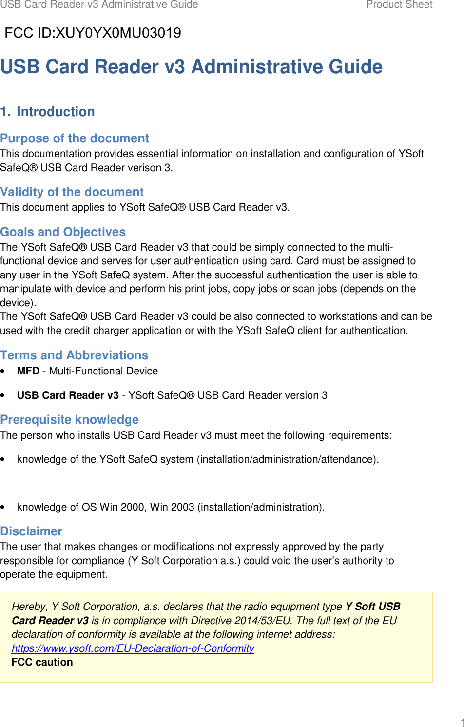 USB Card Reader v3 Administrative Guide Product Sheet 1 USB Card Reader v3 Administrative Guide 1. IntroductionPurpose of the document This documentation provides essential information on installation and configuration of YSoft SafeQ&reg; USB Card Reader verison 3. Validity of the document This document applies to YSoft SafeQ&reg; USB Card Reader v3. Goals and Objectives The YSoft SafeQ&reg; USB Card Reader v3 that could be simply connected to the multi-functional device and serves for user authentication using card. Card must be assigned to any user in the YSoft SafeQ system. After the successful authentication the user is able to manipulate with device and perform his print jobs, copy jobs or scan jobs (depends on the device). The YSoft SafeQ&reg; USB Card Reader v3 could be also connected to workstations and can be used with the credit charger application or with the YSoft SafeQ client for authentication. Terms and Abbreviations &bull;MFD - Multi-Functional Device&bull;USB Card Reader v3 - YSoft SafeQ&reg; USB Card Reader version 3Prerequisite knowledge The person who installs USB Card Reader v3 must meet the following requirements: &bull;knowledge of the YSoft SafeQ system (installation/administration/attendance).&bull;knowledge of OS Win 2000, Win 2003 (installation/administration).Disclaimer The user that makes changes or modifications not expressly approved by the party responsible for compliance (Y Soft Corporation a.s.) could void the user&rsquo;s authority to operate the equipment. Hereby, Y Soft Corporation, a.s. declares that the radio equipment type Y Soft USB Card Reader v3 is in compliance with Directive 2014/53/EU. The full text of the EU declaration of conformity is available at the following internet address:  https://www.ysoft.com/EU-Declaration-of-Conformity  FCC caution FCC ID:XUY0YX0MU03019           