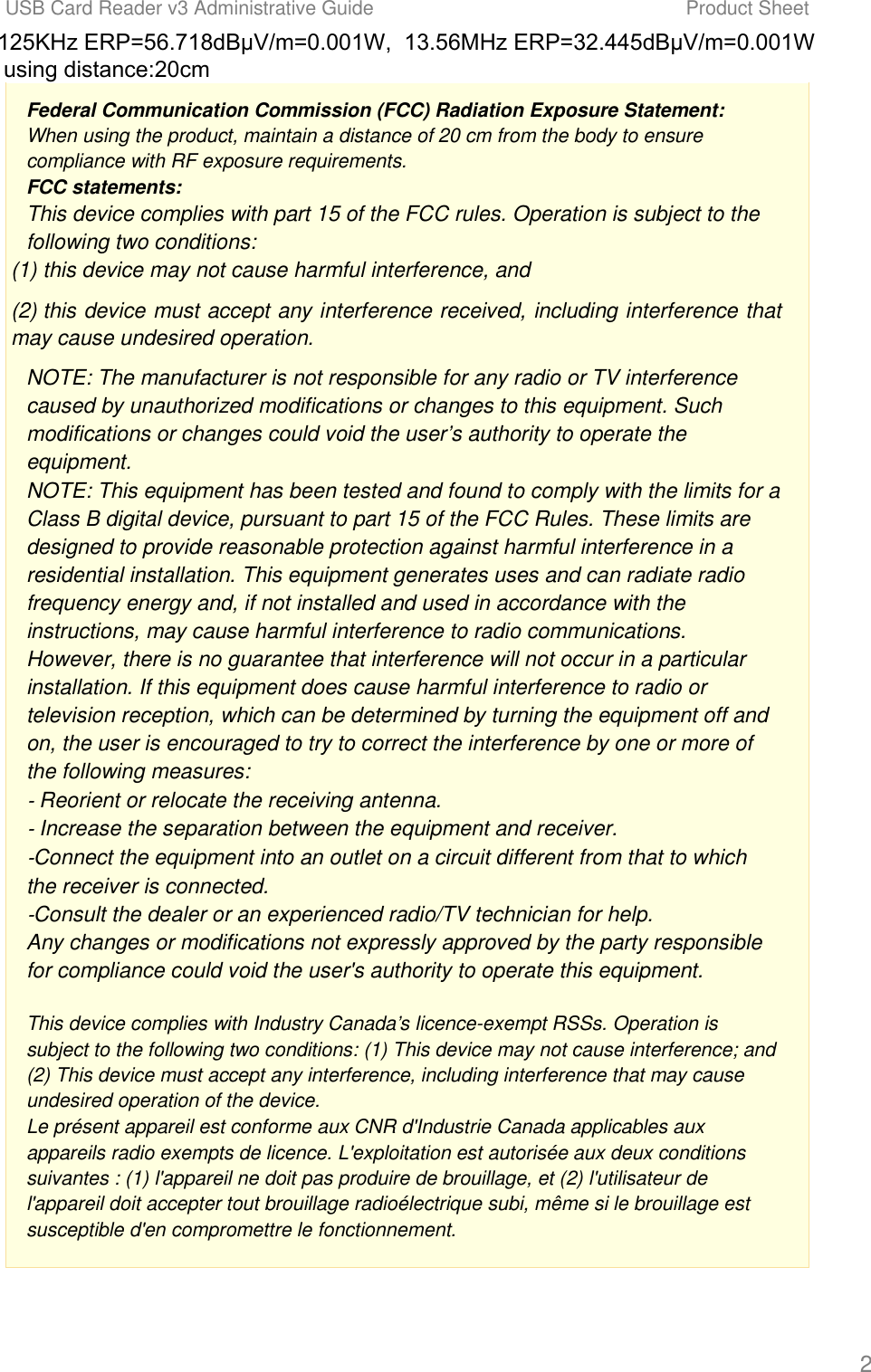 USB Card Reader v3 Administrative Guide Product Sheet 2 Federal Communication Commission (FCC) Radiation Exposure Statement: When using the product, maintain a distance of 20 cm from the body to ensure compliance with RF exposure requirements. FCC statements: This device complies with part 15 of the FCC rules. Operation is subject to the following two conditions:  (1) this device may not cause harmful interference, and (2) this device must accept any interference received, including interference that may cause undesired operation.  NOTE: The manufacturer is not responsible for any radio or TV interference caused by unauthorized modifications or changes to this equipment. Such modifications or changes could void the user&rsquo;s authority to operate the equipment. NOTE: This equipment has been tested and found to comply with the limits for a Class B digital device, pursuant to part 15 of the FCC Rules. These limits are designed to provide reasonable protection against harmful interference in a residential installation. This equipment generates uses and can radiate radio frequency energy and, if not installed and used in accordance with the instructions, may cause harmful interference to radio communications. However, there is no guarantee that interference will not occur in a particular installation. If this equipment does cause harmful interference to radio or television reception, which can be determined by turning the equipment off and on, the user is encouraged to try to correct the interference by one or more of the following measures: ‐ Reorient or relocate the receiving antenna. ‐ Increase the separation between the equipment and receiver. ‐Connect the equipment into an outlet on a circuit different from that to which the receiver is connected. ‐Consult the dealer or an experienced radio/TV technician for help. Any changes or modifications not expressly approved by the party responsible for compliance could void the user's authority to operate this equipment. This device complies with Industry Canada&rsquo;s licence-exempt RSSs. Operation is subject to the following two conditions: (1) This device may not cause interference; and (2) This device must accept any interference, including interference that may cause undesired operation of the device. Le pr&eacute;sent appareil est conforme aux CNR d'Industrie Canada applicables aux appareils radio exempts de licence. L'exploitation est autoris&eacute;e aux deux conditions suivantes : (1) l'appareil ne doit pas produire de brouillage, et (2) l'utilisateur de l'appareil doit accepter tout brouillage radio&eacute;lectrique subi, m&ecirc;me si le brouillage est susceptible d'en compromettre le fonctionnement. 125KHz ERP=56.718dB&mu;V/m=0.001W,  13.56MHz ERP=32.445dB&mu;V/m=0.001W using distance:20cm   