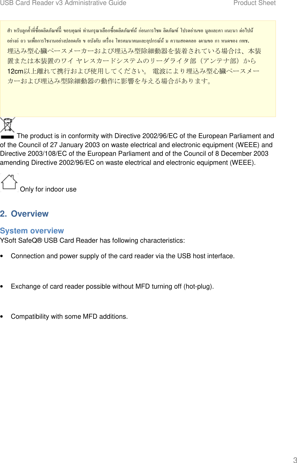 USB Card Reader v3 Administrative Guide Product Sheet 3 สํา หรับลูกคําทีซือผลิตภัณฑ์นีี ขอบคุณท่ ท่านกรุณาเลือกซือผลิตภัณฑ์น้ ก่อนการใชผ ลิตภัณฑ์ โปรดอ่านขอ มูลและคา แนะนา ต่อไปน้อย่างถ่ ถว นเพือการใชงานอย่างปลอดภัย ข อบังคับ เครือง โทรคมนาคมและอุปกรณ์น้ ม ความสอดคลอ งตามขอ กา หนดของ กทช. 埋込み型心臓ペースメーカーおよび埋込み型除細動器を装着されている場合は、本装置または本装置のワイ ヤレスカードシステムのリーダライタ部（アンテナ部）から12cm以上離れて携行および使用してください。 電波により埋込み型心臓ペースメーカーおよび埋込み型除細動器の動作に影響を与える場合があります。  The product is in conformity with Directive 2002/96/EC of the European Parliament and of the Council of 27 January 2003 on waste electrical and electronic equipment (WEEE) and Directive 2003/108/EC of the European Parliament and of the Council of 8 December 2003 amending Directive 2002/96/EC on waste electrical and electronic equipment (WEEE).  Only for indoor use 2. OverviewSystem overview YSoft SafeQ&reg; USB Card Reader has following characteristics: &bull;Connection and power supply of the card reader via the USB host interface.&bull;Exchange of card reader possible without MFD turning off (hot-plug).&bull;Compatibility with some MFD additions.