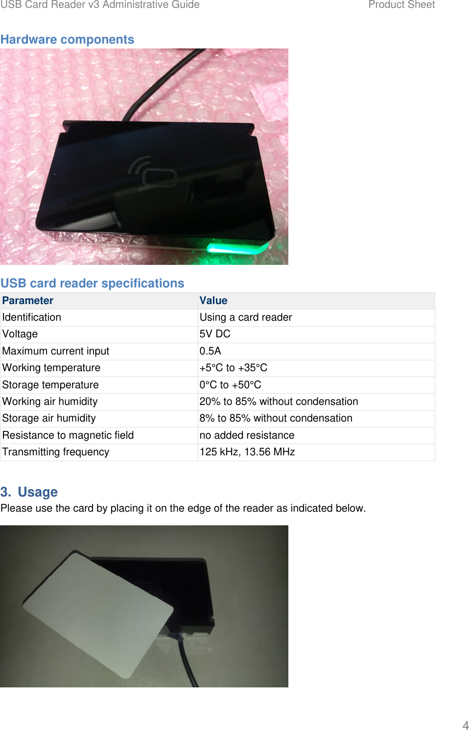 USB Card Reader v3 Administrative Guide    Product Sheet   4 Hardware components  USB card reader specifications Parameter  Value Identification  Using a card reader Voltage  5V DC Maximum current input  0.5A Working temperature  +5&deg;C to +35&deg;C Storage temperature  0&deg;C to +50&deg;C Working air humidity  20% to 85% without condensation Storage air humidity  8% to 85% without condensation Resistance to magnetic field  no added resistance Transmitting frequency  125 kHz, 13.56 MHz 3.  Usage Please use the card by placing it on the edge of the reader as indicated below.  
