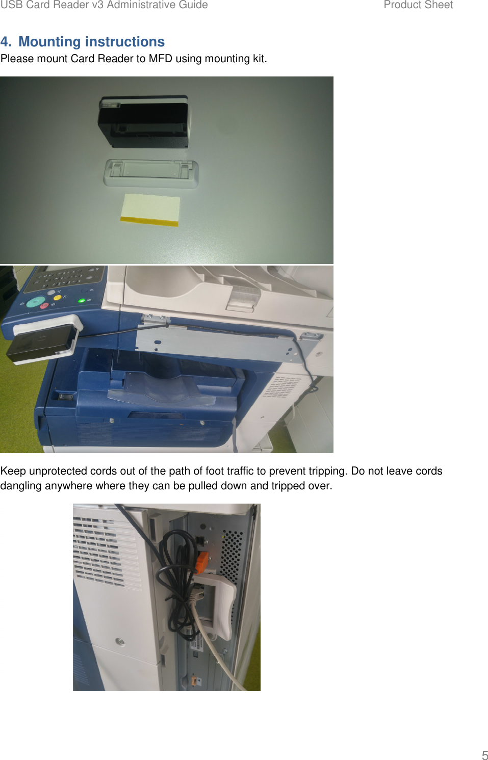 USB Card Reader v3 Administrative Guide    Product Sheet   5 4.  Mounting instructions Please mount Card Reader to MFD using mounting kit.   Keep unprotected cords out of the path of foot traffic to prevent tripping. Do not leave cords dangling anywhere where they can be pulled down and tripped over.  
