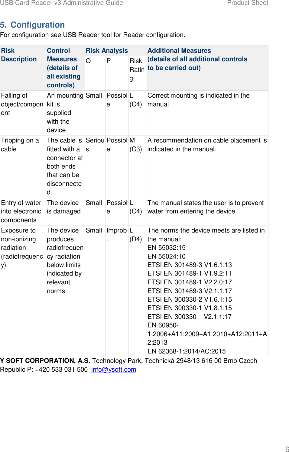 USB Card Reader v3 Administrative Guide    Product Sheet   6 5.  Configuration For configuration see USB Reader tool for Reader configuration. Risk Description Control Measures (details of all existing controls) Risk Analysis  Additional Measures (details of all additional controls to be carried out) O  P  Risk Rating Falling of object/component An mounting kit is supplied with the device Small Possible L (C4) Correct mounting is indicated in the manual Tripping on a cable The cable is fitted with a connector at both ends that can be disconnected Serious Possible M (C3) A recommendation on cable placement is indicated in the manual. Entry of water into electronic components The device is damaged Small Possible L (C4) The manual states the user is to prevent water from entering the device. Exposure to non-ionizing radiation (radiofrequency) The device produces radiofrequency radiation below limits indicated by relevant norms. Small Improb. L (D4) The norms the device meets are listed in the manual: EN 55032:15 EN 55024:10 ETSI EN 301489-3 V1.6.1:13 ETSI EN 301489-1 V1.9.2:11 ETSI EN 301489-1 V2.2.0:17 ETSI EN 301489-3 V2.1.1:17 ETSI EN 300330-2 V1.6.1:15 ETSI EN 300330-1 V1.8.1:15 ETSI EN 300330    V2.1.1:17 EN 60950-1:2006+A11:2009+A1:2010+A12:2011+A2:2013 EN 62368-1:2014/AC:2015 Y SOFT CORPORATION, A.S. Technology Park, Technick&aacute; 2948/13 616 00 Brno Czech Republic P: +420 533 031 500  info@ysoft.com   