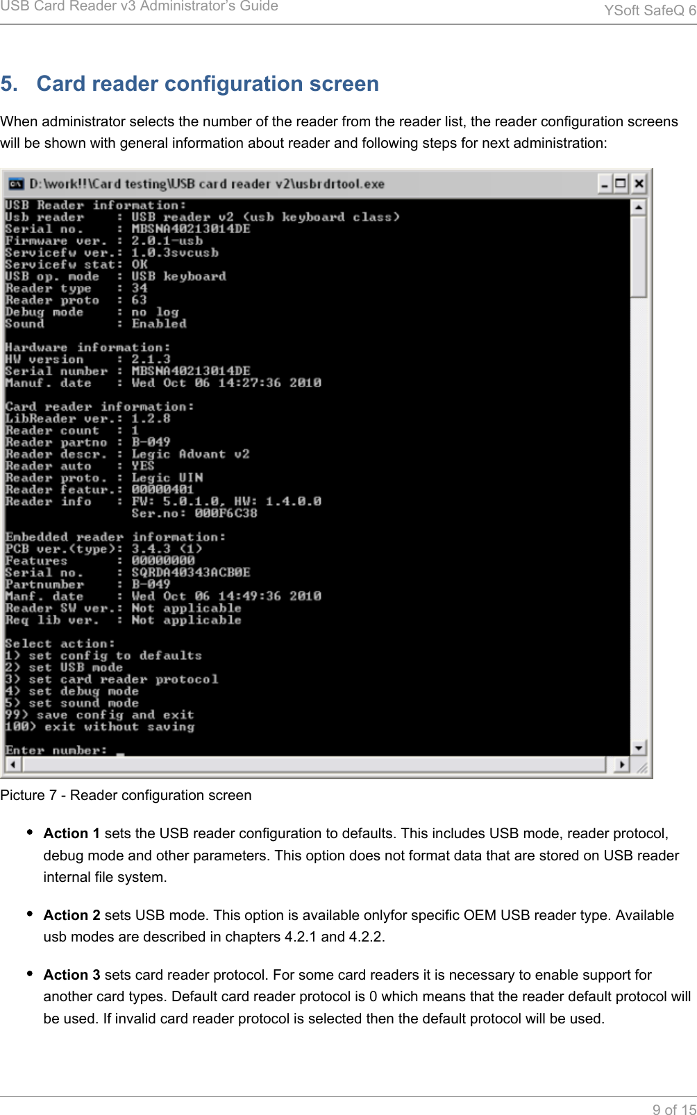 USB Card Reader v3 Administrator&rsquo;s Guide YSoft SafeQ 69 of 155.   Card reader configuration screenWhen administrator selects the number of the reader from the reader list, the reader configuration screens will be shown with general information about reader and following steps for next administration:Picture 7 - Reader configuration screenAction 1 sets the USB reader configuration to defaults. This includes USB mode, reader protocol, debug mode and other parameters. This option does not format data that are stored on USB reader internal file system.Action 2 sets USB mode. This option is available onlyfor specific OEM USB reader type. Available usb modes are described in chapters 4.2.1 and 4.2.2.Action 3 sets card reader protocol. For some card readers it is necessary to enable support for another card types. Default card reader protocol is 0 which means that the reader default protocol will be used. If invalid card reader protocol is selected then the default protocol will be used.