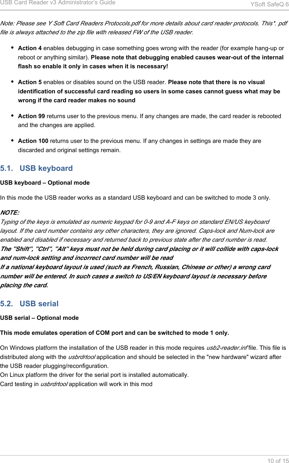 USB Card Reader v3 Administrator&rsquo;s Guide YSoft SafeQ 610 of 15Note: Please see Y Soft Card Readers Protocols.pdf for more details about card reader protocols. This*. pdf file is always attached to the zip file with released FW of the USB reader.Action 4 enables debugging in case something goes wrong with the reader (for example hang-up or reboot or anything similar). Please note that debugging enabled causes wear-out of the internal flash so enable it only in cases when it is necessary!Action 5 enables or disables sound on the USB reader. Please note that there is no visual identification of successful card reading so users in some cases cannot guess what may be wrong if the card reader makes no soundAction 99 returns user to the previous menu. If any changes are made, the card reader is rebooted and the changes are applied.Action 100 returns user to the previous menu. If any changes in settings are made they are discarded and original settings remain.5.1.   USB keyboardUSB keyboard &ndash; Optional modeIn this mode the USB reader works as a standard USB keyboard and can be switched to mode 3 only.NOTE:Typing of the keys is emulated as numeric keypad for 0-9 and A-F keys on standard EN/US keyboard layout. If the card number contains any other characters, they are ignored. Caps-lock and Num-lock are enabled and disabled if necessary and returned back to previous state after the card number is read.The "Shift", "Ctrl", "Alt" keys must not be held during card placing or it will collide with caps-lock and num-lock setting and incorrect card number will be readIf a national keyboard layout is used (such as French, Russian, Chinese or other) a wrong card number will be entered. In such cases a switch to US/EN keyboard layout is necessary before placing the card.5.2.   USB serialUSB serial &ndash; Optional modeThis mode emulates operation of COM port and can be switched to mode 1 only.On Windows platform the installation of the USB reader in this mode requires   file. This file is usb2-reader.infdistributed along with the   application and should be selected in the "new hardware" wizard after usbrdrtoolthe USB reader plugging/reconfiguration.On Linux platform the driver for the serial port is installed automatically.Card testing in   application will work in this modusbrdrtool