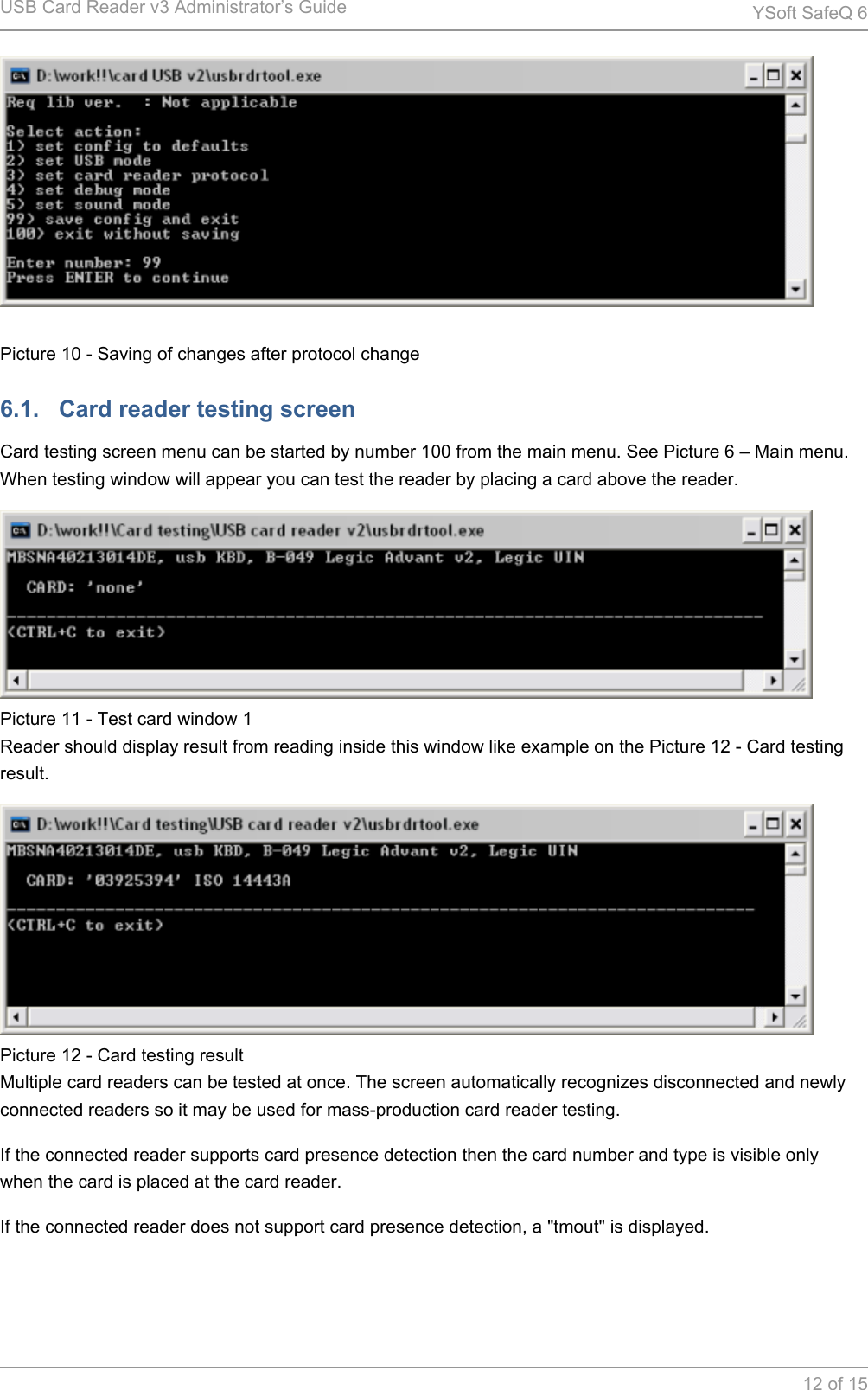 USB Card Reader v3 Administrator&rsquo;s Guide YSoft SafeQ 612 of 15Picture 10 - Saving of changes after protocol change6.1.   Card reader testing screenCard testing screen menu can be started by number 100 from the main menu. See Picture 6 &ndash; Main menu.When testing window will appear you can test the reader by placing a card above the reader.Picture 11 - Test card window 1Reader should display result from reading inside this window like example on the Picture 12 - Card testing result.Picture 12 - Card testing resultMultiple card readers can be tested at once. The screen automatically recognizes disconnected and newlyconnected readers so it may be used for mass-production card reader testing.If the connected reader supports card presence detection then the card number and type is visible only when the card is placed at the card reader.If the connected reader does not support card presence detection, a "tmout" is displayed.