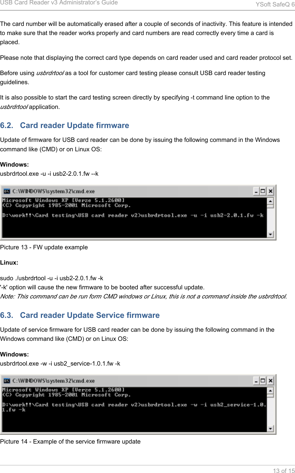 USB Card Reader v3 Administrator&rsquo;s Guide YSoft SafeQ 613 of 15The card number will be automatically erased after a couple of seconds of inactivity. This feature is intended to make sure that the reader works properly and card numbers are read correctly every time a card is placed.Please note that displaying the correct card type depends on card reader used and card reader protocol set.Before using   as a tool for customer card testing please consult USB card reader testing usbrdrtoolguidelines.It is also possible to start the card testing screen directly by specifying -t command line option to the  application.usbrdrtool6.2.   Card reader Update firmwareUpdate of firmware for USB card reader can be done by issuing the following command in the Windows command like (CMD) or on Linux OS:Windows:usbrdrtool.exe -u -i usb2-2.0.1.fw --kPicture 13 - FW update exampleLinux:sudo ./usbrdrtool -u -i usb2-2.0.1.fw -k'-k' option will cause the new firmware to be booted after successful update.Note: This command can be run form CMD windows or Linux, this is not a command inside the usbrdrtool.6.3.   Card reader Update Service firmwareUpdate of service firmware for USB card reader can be done by issuing the following command in the Windows command like (CMD) or on Linux OS:Windows:usbrdrtool.exe -w -i usb2_service-1.0.1.fw -kPicture 14 - Example of the service firmware update