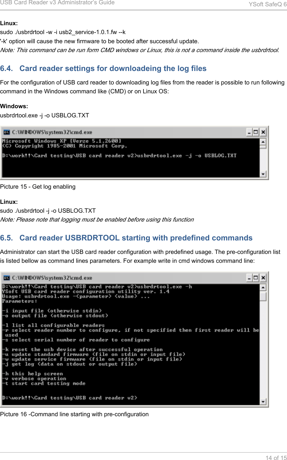 USB Card Reader v3 Administrator&rsquo;s Guide YSoft SafeQ 614 of 15Linux:sudo ./usbrdrtool -w -i usb2_service-1.0.1.fw --k'-k' option will cause the new firmware to be booted after successful update.Note: This command can be run form CMD windows or Linux, this is not a command inside the usbrdrtool.6.4.   Card reader settings for downloadeing the log filesFor the configuration of USB card reader to downloading log files from the reader is possible to run following command in the Windows command like (CMD) or on Linux OS:Windows:usbrdrtool.exe -j -o USBLOG.TXTPicture 15 - Get log enablingLinux:sudo ./usbrdrtool -j -o USBLOG.TXTNote: Please note that logging must be enabled before using this function6.5.   Card reader USBRDRTOOL starting with predefined commandsAdministrator can start the USB card reader configuration with predefined usage. The pre-configuration list is listed bellow as command lines parameters. For example write in cmd windows command line:Picture 16 -Command line starting with pre-configuration