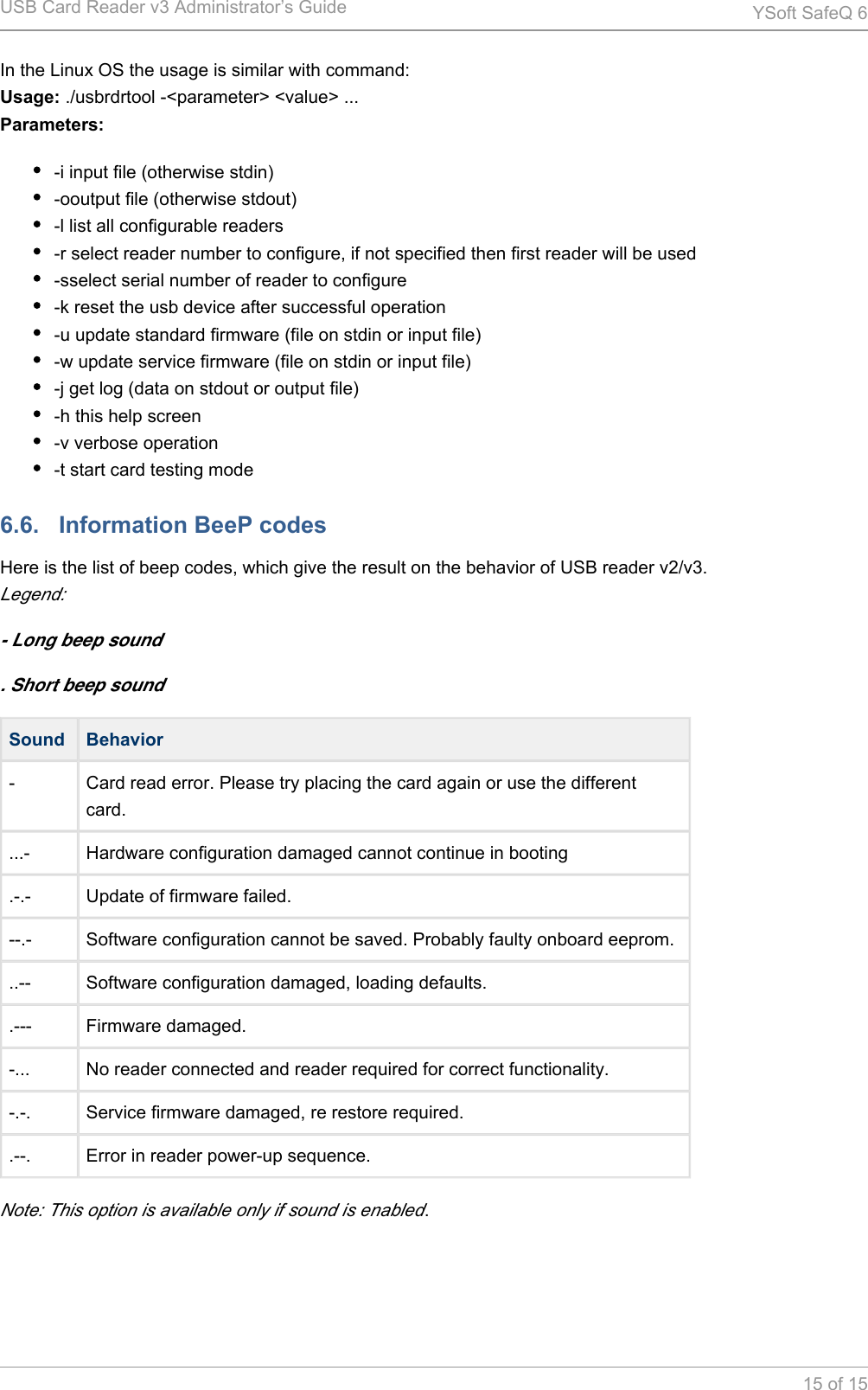 USB Card Reader v3 Administrator&rsquo;s Guide YSoft SafeQ 615 of 15In the Linux OS the usage is similar with command: ./usbrdrtool -<parameter> <value> ...Usage:Parameters:-i input file (otherwise stdin)-ooutput file (otherwise stdout)-l list all configurable readers-r select reader number to configure, if not specified then first reader will be used-sselect serial number of reader to configure-k reset the usb device after successful operation-u update standard firmware (file on stdin or input file)-w update service firmware (file on stdin or input file)-j get log (data on stdout or output file)-h this help screen-v verbose operation-t start card testing mode6.6.   Information BeeP codesHere is the list of beep codes, which give the result on the behavior of USB reader v2/v3.Legend:- Long beep sound. Short beep soundSound Behavior- Card read error. Please try placing the card again or use the different card....- Hardware configuration damaged cannot continue in booting.-.- Update of firmware failed.--.- Software configuration cannot be saved. Probably faulty onboard eeprom...-- Software configuration damaged, loading defaults..--- Firmware damaged.-... No reader connected and reader required for correct functionality.-.-. Service firmware damaged, re restore required..--. Error in reader power-up sequence.Note: This option is available only if sound is enabled.