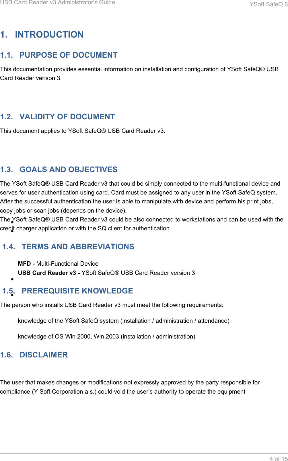 USB Card Reader v3 Administrator&rsquo;s Guide YSoft SafeQ 64 of 151.   INTRODUCTION1.1.   PURPOSE OF DOCUMENTThis documentation provides essential information on installation and configuration of YSoft SafeQ&reg; USB Card Reader verison 3. 1.2.   VALIDITY OF DOCUMENTThis document applies to YSoft SafeQ&reg; USB Card Reader v3. 1.3.   GOALS AND OBJECTIVESThe YSoft SafeQ&reg; USB Card Reader v3 that could be simply connected to the multi-functional device and serves for user authentication using card. Card must be assigned to any user in the YSoft SafeQ system. After the successful authentication the user is able to manipulate with device and perform his print jobs, copy jobs or scan jobs (depends on the device).The YSoft SafeQ&reg; USB Card Reader v3 could be also connected to workstations and can be used with the credit charger application or with the SQ client for authentication. 1.4.   TERMS AND ABBREVIATIONSMFD - Multi-Functional DeviceUSB Card Reader v3 - YSoft SafeQ&reg; USB Card Reader version 3 1.5.   PREREQUISITE KNOWLEDGEThe person who installs USB Card Reader v3 must meet the following requirements:knowledge of the YSoft SafeQ system (installation / administration / attendance)knowledge of OS Win 2000, Win 2003 (installation / administration)1.6.   DISCLAIMER The user that makes changes or modifications not expressly approved by the party responsible for compliance (Y Soft Corporation a.s.) could void the user&rsquo;s authority to operate the equipment 