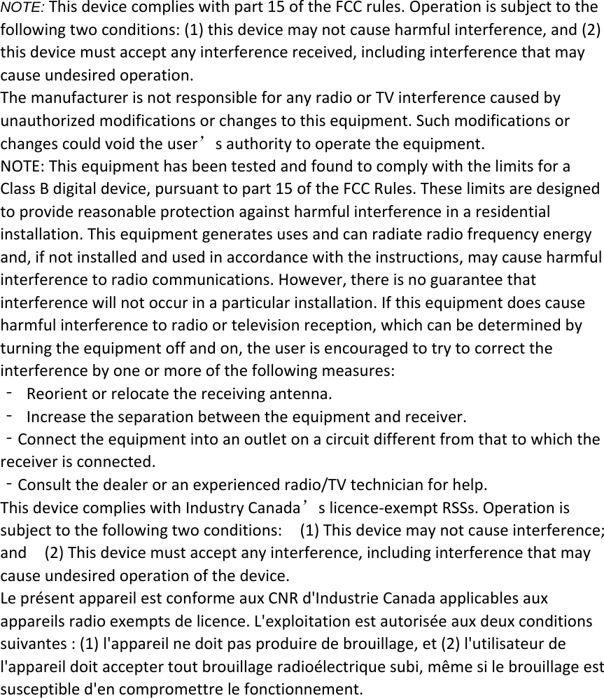 NOTE: This device complies with part 15 of the FCC rules. Operation is subject to thefollowing two conditions: (1) this device may not cause harmful interference, and (2)this device must accept any interference received, including interference that maycause undesired operation.The manufacturer is not responsible for any radio or TV interference caused byunauthorized modifications or changes to this equipment. Such modifications orchanges could void the user&rsquo;s authority to operate the equipment.NOTE: This equipment has been tested and found to comply with the limits for aClass B digital device, pursuant to part 15 of the FCC Rules. These limits are designedto provide reasonable protection against harmful interference in a residentialinstallation. This equipment generates uses and can radiate radio frequency energyand, if not installed and used in accordance with the instructions, may cause harmfulinterference to radio communications. However, there is no guarantee thatinterference will not occur in a particular installation. If this equipment does causeharmful interference to radio or television reception, which can be determined byturning the equipment off and on, the user is encouraged to try to correct theinterference by one or more of the following measures:‐Reorient or relocate the receiving antenna.‐Increase the separation between the equipment and receiver.‐Connect the equipment into an outlet on a circuit different from that to which thereceiver is connected.‐Consult the dealer or an experienced radio/TV technician for help.This device complies with Industry Canada&rsquo;s licence‐exempt RSSs. Operation issubject to the following two conditions: (1) This device may not cause interference;and (2) This device must accept any interference, including interference that maycause undesired operation of the device.Le pr&eacute;sent appareil est conforme aux CNR d'Industrie Canada applicables auxappareils radio exempts de licence. L'exploitation est autoris&eacute;e aux deux conditionssuivantes : (1) l'appareil ne doit pas produire de brouillage, et (2) l'utilisateur del'appareil doit accepter tout brouillage radio&eacute;lectrique subi, m&ecirc;me si le brouillage estsusceptible d'en compromettre le fonctionnement.