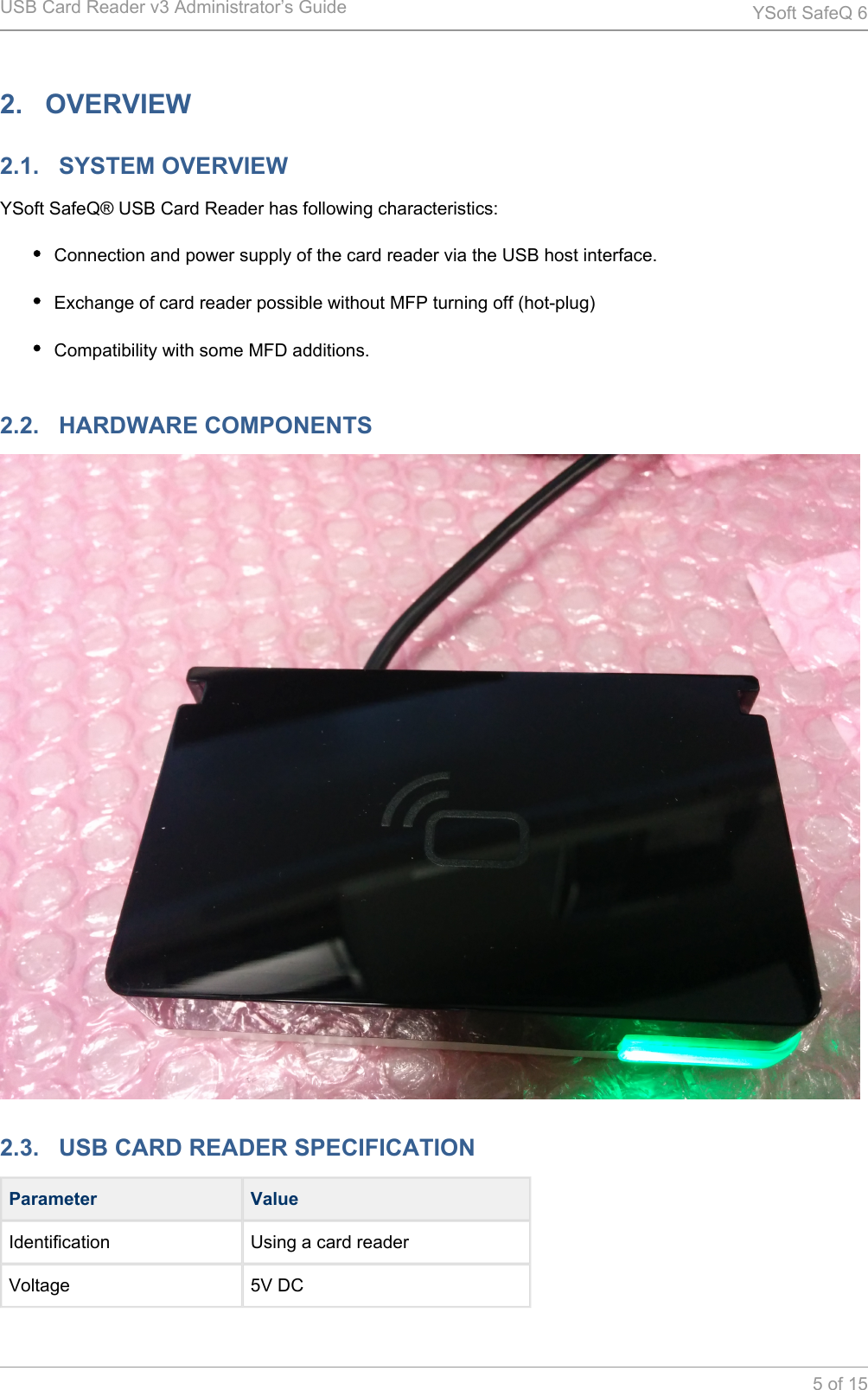 USB Card Reader v3 Administrator&rsquo;s Guide YSoft SafeQ 65 of 152.   OVERVIEW2.1.   SYSTEM OVERVIEWYSoft SafeQ&reg; USB Card Reader has following characteristics:Connection and power supply of the card reader via the USB host interface.Exchange of card reader possible without MFP turning off (hot-plug)Compatibility with some MFD additions.2.2.   HARDWARE COMPONENTS2.3.   USB CARD READER SPECIFICATIONParameter ValueIdentification Using a card readerVoltage 5V DC