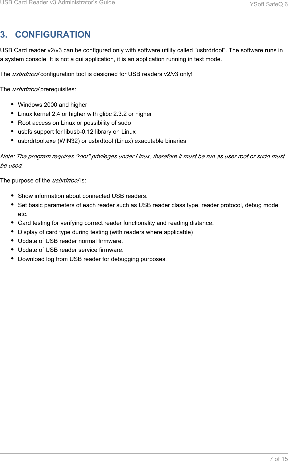USB Card Reader v3 Administrator&rsquo;s Guide YSoft SafeQ 67 of 153.   CONFIGURATIONUSB Card reader v2/v3 can be configured only with software utility called "usbrdrtool". The software runs in a system console. It is not a gui application, it is an application running in text mode.The   configuration tool is designed for USB readers v2/v3 only!usbrdrtoolThe   prerequisites:usbrdrtoolWindows 2000 and higherLinux kernel 2.4 or higher with glibc 2.3.2 or higherRoot access on Linux or possibility of sudousbfs support for libusb-0.12 library on Linuxusbrdrtool.exe (WIN32) or usbrdtool (Linux) exacutable binariesNote: The program requires "root" privileges under Linux, therefore it must be run as user root or sudo must be used.The purpose of the   is:usbrdrtoolShow information about connected USB readers.Set basic parameters of each reader such as USB reader class type, reader protocol, debug mode etc.Card testing for verifying correct reader functionality and reading distance.Display of card type during testing (with readers where applicable)Update of USB reader normal firmware.Update of USB reader service firmware.Download log from USB reader for debugging purposes.