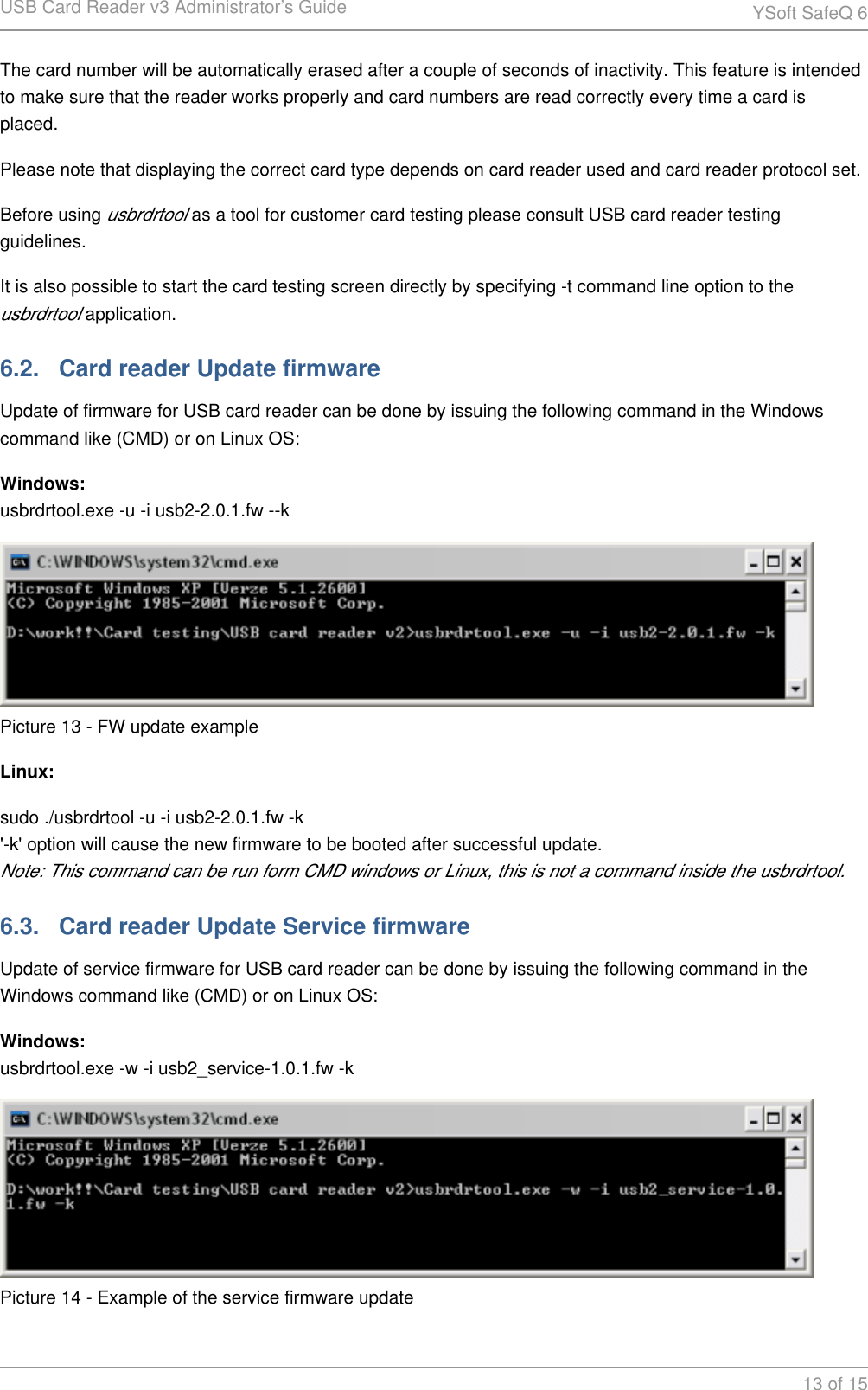 USB Card Reader v3 Administrator&rsquo;s Guide YSoft SafeQ 613 of 15The card number will be automatically erased after a couple of seconds of inactivity. This feature is intended to make sure that the reader works properly and card numbers are read correctly every time a card is placed.Please note that displaying the correct card type depends on card reader used and card reader protocol set.Before using   as a tool for customer card testing please consult USB card reader testing usbrdrtoolguidelines.It is also possible to start the card testing screen directly by specifying -t command line option to the  application.usbrdrtool6.2.   Card reader Update firmwareUpdate of firmware for USB card reader can be done by issuing the following command in the Windows command like (CMD) or on Linux OS:Windows:usbrdrtool.exe -u -i usb2-2.0.1.fw --kPicture 13 - FW update exampleLinux:sudo ./usbrdrtool -u -i usb2-2.0.1.fw -k'-k' option will cause the new firmware to be booted after successful update.Note: This command can be run form CMD windows or Linux, this is not a command inside the usbrdrtool.6.3.   Card reader Update Service firmwareUpdate of service firmware for USB card reader can be done by issuing the following command in the Windows command like (CMD) or on Linux OS:Windows:usbrdrtool.exe -w -i usb2_service-1.0.1.fw -kPicture 14 - Example of the service firmware update