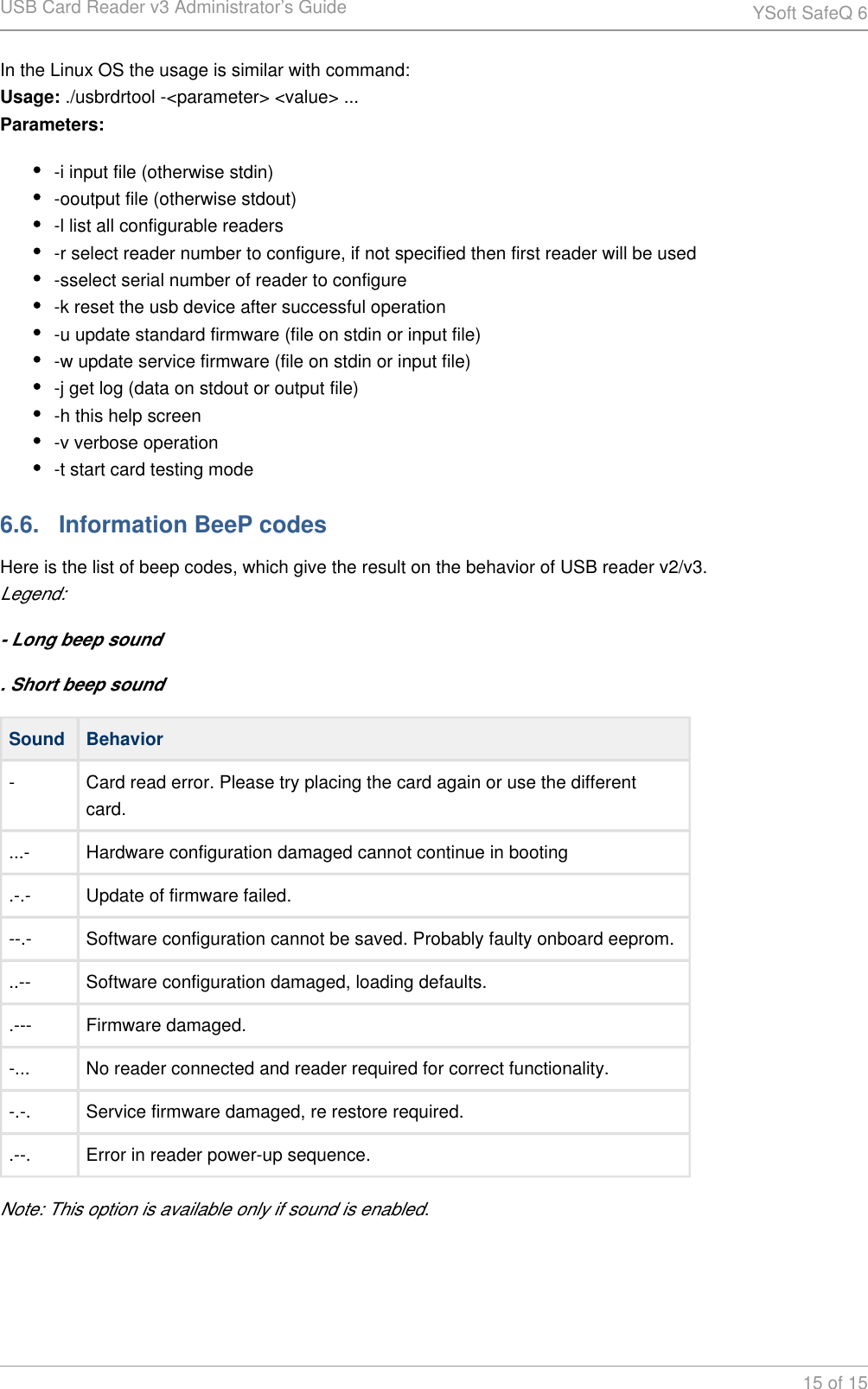 USB Card Reader v3 Administrator&rsquo;s Guide YSoft SafeQ 615 of 15In the Linux OS the usage is similar with command: ./usbrdrtool -<parameter> <value> ...Usage:Parameters:-i input file (otherwise stdin)-ooutput file (otherwise stdout)-l list all configurable readers-r select reader number to configure, if not specified then first reader will be used-sselect serial number of reader to configure-k reset the usb device after successful operation-u update standard firmware (file on stdin or input file)-w update service firmware (file on stdin or input file)-j get log (data on stdout or output file)-h this help screen-v verbose operation-t start card testing mode6.6.   Information BeeP codesHere is the list of beep codes, which give the result on the behavior of USB reader v2/v3.Legend:- Long beep sound. Short beep soundSound Behavior- Card read error. Please try placing the card again or use the different card....- Hardware configuration damaged cannot continue in booting.-.- Update of firmware failed.--.- Software configuration cannot be saved. Probably faulty onboard eeprom...-- Software configuration damaged, loading defaults..--- Firmware damaged.-... No reader connected and reader required for correct functionality.-.-. Service firmware damaged, re restore required..--. Error in reader power-up sequence.Note: This option is available only if sound is enabled.