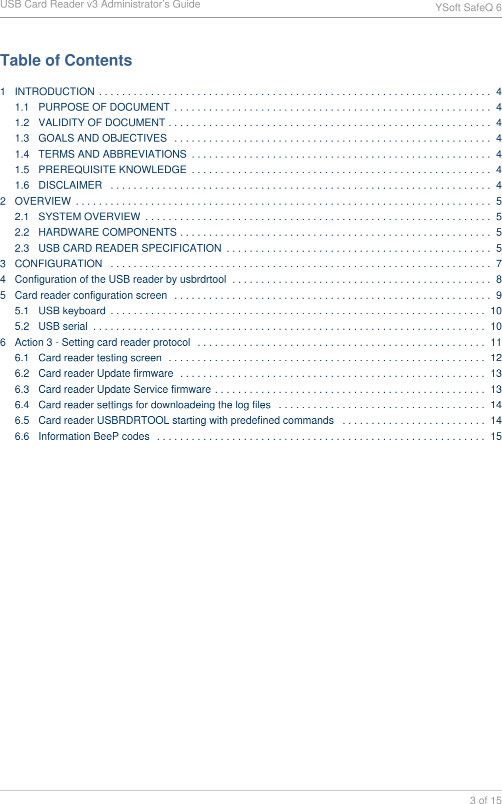 USB Card Reader v3 Administrator&rsquo;s Guide YSoft SafeQ 63 of 15Table of Contents1 INTRODUCTION . . . . . . . . . . . . . . . . . . . . . . . . . . . . . . . . . . . . . . . . . . . . . . . . . . . . . . . . . . . . . . . . . . . .  41.1 PURPOSE OF DOCUMENT  . . . . . . . . . . . . . . . . . . . . . . . . . . . . . . . . . . . . . . . . . . . . . . . . . . . . . . .  41.2 VALIDITY OF DOCUMENT . . . . . . . . . . . . . . . . . . . . . . . . . . . . . . . . . . . . . . . . . . . . . . . . . . . . . . . .  41.3 GOALS AND OBJECTIVES  . . . . . . . . . . . . . . . . . . . . . . . . . . . . . . . . . . . . . . . . . . . . . . . . . . . . . . .  41.4 TERMS AND ABBREVIATIONS  . . . . . . . . . . . . . . . . . . . . . . . . . . . . . . . . . . . . . . . . . . . . . . . . . . . .  41.5 PREREQUISITE KNOWLEDGE  . . . . . . . . . . . . . . . . . . . . . . . . . . . . . . . . . . . . . . . . . . . . . . . . . . . .  41.6 DISCLAIMER  . . . . . . . . . . . . . . . . . . . . . . . . . . . . . . . . . . . . . . . . . . . . . . . . . . . . . . . . . . . . . . . . . .  42 OVERVIEW  . . . . . . . . . . . . . . . . . . . . . . . . . . . . . . . . . . . . . . . . . . . . . . . . . . . . . . . . . . . . . . . . . . . . . . . .  52.1 SYSTEM OVERVIEW  . . . . . . . . . . . . . . . . . . . . . . . . . . . . . . . . . . . . . . . . . . . . . . . . . . . . . . . . . . . .  52.2 HARDWARE COMPONENTS . . . . . . . . . . . . . . . . . . . . . . . . . . . . . . . . . . . . . . . . . . . . . . . . . . . . . .  52.3 USB CARD READER SPECIFICATION  . . . . . . . . . . . . . . . . . . . . . . . . . . . . . . . . . . . . . . . . . . . . . .  53 CONFIGURATION  . . . . . . . . . . . . . . . . . . . . . . . . . . . . . . . . . . . . . . . . . . . . . . . . . . . . . . . . . . . . . . . . . .  74 Configuration of the USB reader by usbrdrtool  . . . . . . . . . . . . . . . . . . . . . . . . . . . . . . . . . . . . . . . . . . . . .  85 Card reader configuration screen  . . . . . . . . . . . . . . . . . . . . . . . . . . . . . . . . . . . . . . . . . . . . . . . . . . . . . . .  95.1 USB keyboard  . . . . . . . . . . . . . . . . . . . . . . . . . . . . . . . . . . . . . . . . . . . . . . . . . . . . . . . . . . . . . . . . .  105.2 USB serial  . . . . . . . . . . . . . . . . . . . . . . . . . . . . . . . . . . . . . . . . . . . . . . . . . . . . . . . . . . . . . . . . . . . .  106 Action 3 - Setting card reader protocol  . . . . . . . . . . . . . . . . . . . . . . . . . . . . . . . . . . . . . . . . . . . . . . . . . .  116.1 Card reader testing screen  . . . . . . . . . . . . . . . . . . . . . . . . . . . . . . . . . . . . . . . . . . . . . . . . . . . . . . .  126.2 Card reader Update firmware  . . . . . . . . . . . . . . . . . . . . . . . . . . . . . . . . . . . . . . . . . . . . . . . . . . . . .  136.3 Card reader Update Service firmware . . . . . . . . . . . . . . . . . . . . . . . . . . . . . . . . . . . . . . . . . . . . . . .  136.4 Card reader settings for downloadeing the log files  . . . . . . . . . . . . . . . . . . . . . . . . . . . . . . . . . . . .  146.5 Card reader USBRDRTOOL starting with predefined commands  . . . . . . . . . . . . . . . . . . . . . . . . .  146.6 Information BeeP codes  . . . . . . . . . . . . . . . . . . . . . . . . . . . . . . . . . . . . . . . . . . . . . . . . . . . . . . . . .  15