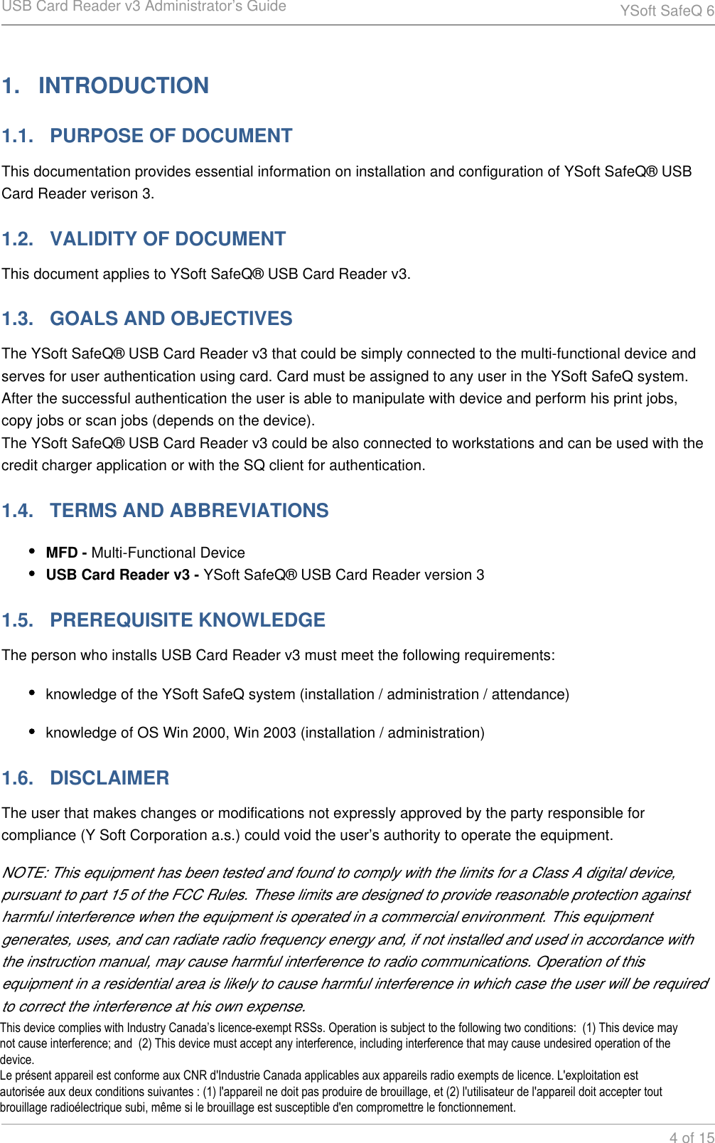 USB Card Reader v3 Administrator&rsquo;s Guide YSoft SafeQ 64 of 151.   INTRODUCTION1.1.   PURPOSE OF DOCUMENTThis documentation provides essential information on installation and configuration of YSoft SafeQ&reg; USB Card Reader verison 3.1.2.   VALIDITY OF DOCUMENTThis document applies to YSoft SafeQ&reg; USB Card Reader v3.1.3.   GOALS AND OBJECTIVESThe YSoft SafeQ&reg; USB Card Reader v3 that could be simply connected to the multi-functional device and serves for user authentication using card. Card must be assigned to any user in the YSoft SafeQ system. After the successful authentication the user is able to manipulate with device and perform his print jobs, copy jobs or scan jobs (depends on the device).The YSoft SafeQ&reg; USB Card Reader v3 could be also connected to workstations and can be used with the credit charger application or with the SQ client for authentication.1.4.   TERMS AND ABBREVIATIONSMFD - Multi-Functional DeviceUSB Card Reader v3 - YSoft SafeQ&reg; USB Card Reader version 31.5.   PREREQUISITE KNOWLEDGEThe person who installs USB Card Reader v3 must meet the following requirements:knowledge of the YSoft SafeQ system (installation / administration / attendance)knowledge of OS Win 2000, Win 2003 (installation / administration)1.6.   DISCLAIMERThe user that makes changes or modifications not expressly approved by the party responsible for compliance (Y Soft Corporation a.s.) could void the user&rsquo;s authority to operate the equipment.NOTE: This equipment has been tested and found to comply with the limits for a Class A digital device, pursuant to part 15 of the FCC Rules. These limits are designed to provide reasonable protection against harmful interference when the equipment is operated in a commercial environment. This equipment generates, uses, and can radiate radio frequency energy and, if not installed and used in accordance with the instruction manual, may cause harmful interference to radio communications. Operation of this equipment in a residential area is likely to cause harmful interference in which case the user will be required to correct the interference at his own expense.This device complies with Industry Canada&rsquo;s licence-exempt RSSs. Operation is subject to the following two conditions:  (1) This device may not cause interference; and  (2) This device must accept any interference, including interference that may cause undesired operation of the device. Le pr&eacute;sent appareil est conforme aux CNR d'Industrie Canada applicables aux appareils radio exempts de licence. L'exploitation est autoris&eacute;e aux deux conditions suivantes : (1) l'appareil ne doit pas produire de brouillage, et (2) l'utilisateur de l'appareil doit accepter tout brouillage radio&eacute;lectrique subi, m&ecirc;me si le brouillage est susceptible d'en compromettre le fonctionnement.