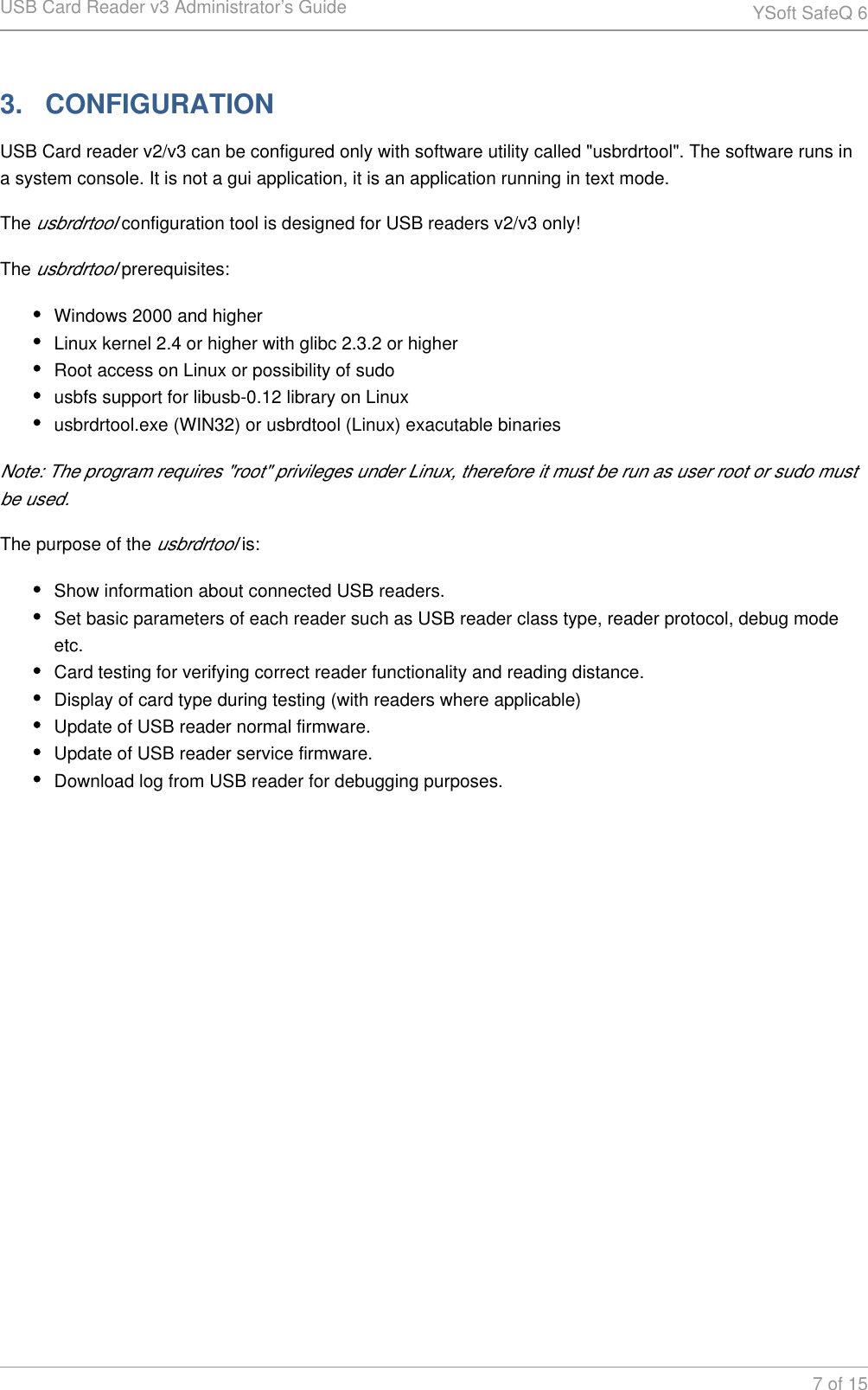 USB Card Reader v3 Administrator&rsquo;s Guide YSoft SafeQ 67 of 153.   CONFIGURATIONUSB Card reader v2/v3 can be configured only with software utility called "usbrdrtool". The software runs in a system console. It is not a gui application, it is an application running in text mode.The   configuration tool is designed for USB readers v2/v3 only!usbrdrtoolThe   prerequisites:usbrdrtoolWindows 2000 and higherLinux kernel 2.4 or higher with glibc 2.3.2 or higherRoot access on Linux or possibility of sudousbfs support for libusb-0.12 library on Linuxusbrdrtool.exe (WIN32) or usbrdtool (Linux) exacutable binariesNote: The program requires "root" privileges under Linux, therefore it must be run as user root or sudo must be used.The purpose of the   is:usbrdrtoolShow information about connected USB readers.Set basic parameters of each reader such as USB reader class type, reader protocol, debug mode etc.Card testing for verifying correct reader functionality and reading distance.Display of card type during testing (with readers where applicable)Update of USB reader normal firmware.Update of USB reader service firmware.Download log from USB reader for debugging purposes.