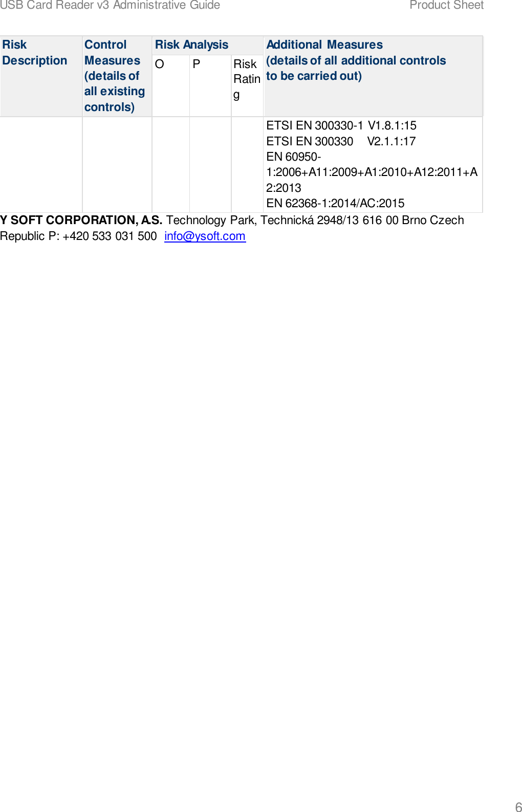 USB Card Reader v3 Administrative Guide    Product Sheet   6 Risk Description Control Measures (details of all existing controls) Risk Analysis Additional Measures (details of all additional controls to be carried out) O P Risk Rating ETSI EN 300330-1 V1.8.1:15 ETSI EN 300330    V2.1.1:17 EN 60950-1:2006+A11:2009+A1:2010+A12:2011+A2:2013 EN 62368-1:2014/AC:2015 Y SOFT CORPORATION, A.S. Technology Park, Technick&aacute; 2948/13 616 00 Brno Czech Republic P: +420 533 031 500  info@ysoft.com   