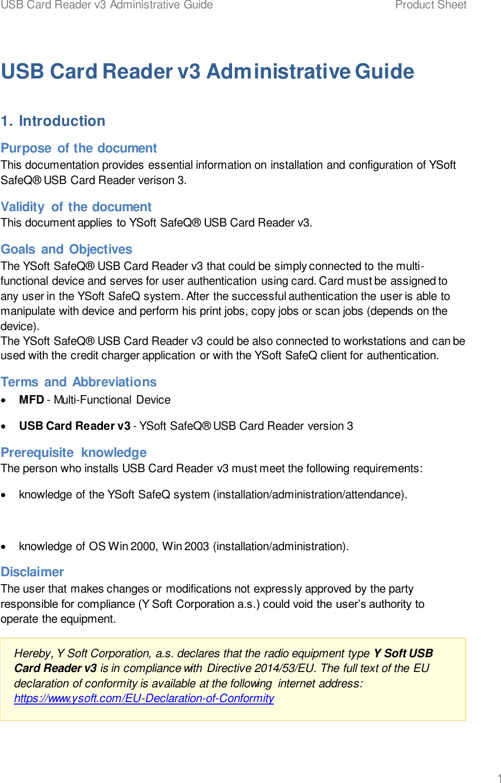 USB Card Reader v3 Administrative Guide    Product Sheet   1  USB Card Reader v3 Administrative Guide 1. Introduction Purpose  of the document This documentation provides essential information on installation and configuration of YSoft SafeQ&reg; USB Card Reader verison 3. Validity  of the document This document applies to YSoft SafeQ&reg; USB Card Reader v3. Goals  and Objectives The YSoft SafeQ&reg; USB Card Reader v3 that could be simply connected to the multi-functional device and serves for user authentication using card. Card must be assigned to any user in the YSoft SafeQ system. After the successful authentication the user is able to manipulate with device and perform his print jobs, copy jobs or scan jobs (depends on the device). The YSoft SafeQ&reg; USB Card Reader v3 could be also connected to workstations and can be used with the credit charger application or with the YSoft SafeQ client for authentication. Terms  and Abbreviations &bull; MFD - Multi-Functional Device &bull; USB Card Reader v3 - YSoft SafeQ&reg; USB Card Reader version 3 Prerequisite  knowledge The person who installs USB Card Reader v3 must meet the following requirements: &bull;  knowledge of the YSoft SafeQ system (installation/administration/attendance).  &bull;  knowledge of OS Win 2000, Win 2003 (installation/administration). Disclaimer The user that makes changes or modifications not expressly approved by the party responsible for compliance (Y Soft Corporation a.s.) could void the user&rsquo;s authority to operate the equipment. Hereby, Y Soft Corporation, a.s. declares that the radio equipment type Y Soft USB Card Reader v3 is in compliance with Directive 2014/53/EU. The full text of the EU declaration of conformity is available at the following  internet address:  https://www.ysoft.com/EU-Declaration-of-Conformity  