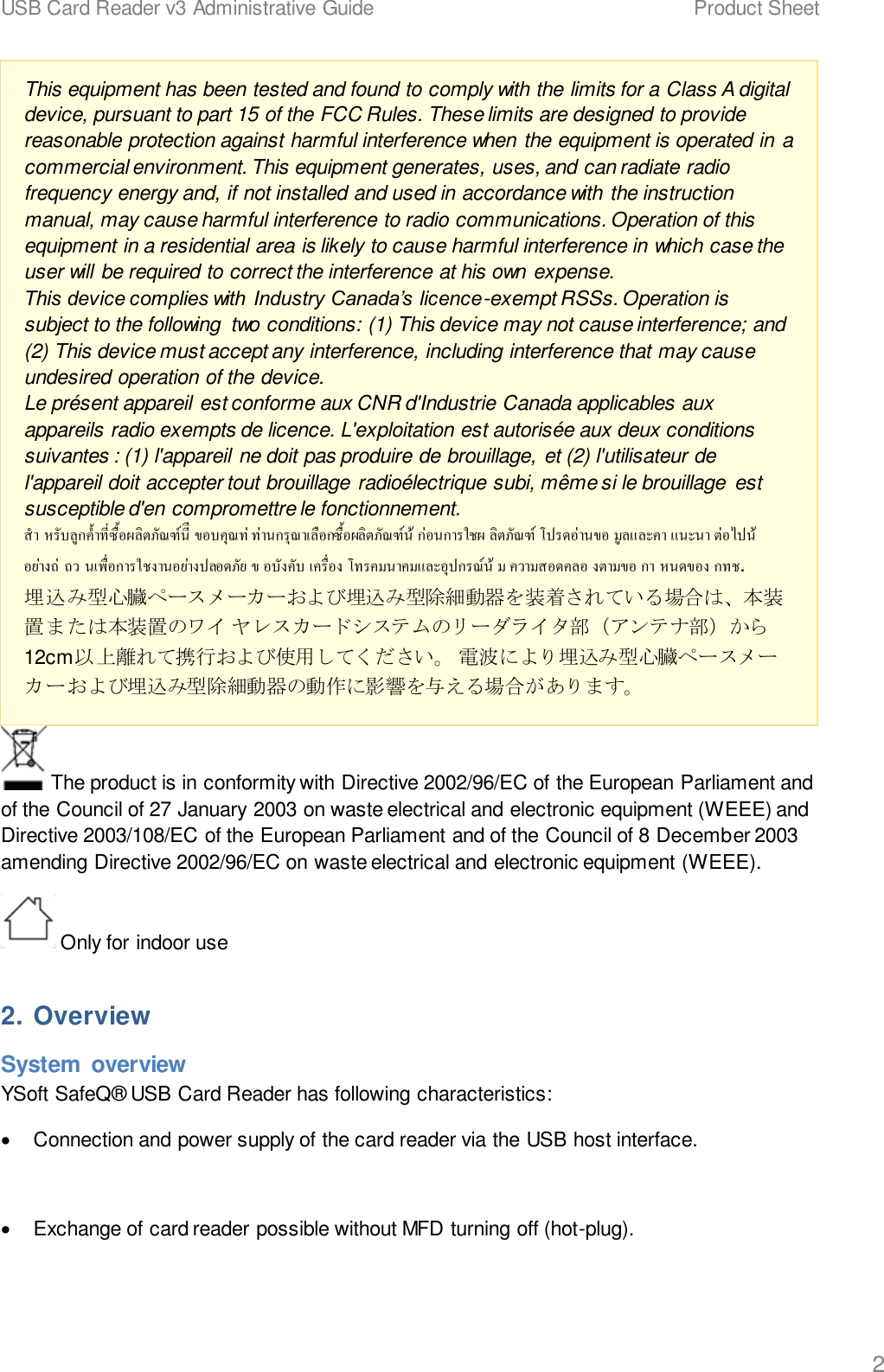 USB Card Reader v3 Administrative Guide    Product Sheet   2 This equipment has been tested and found to comply with the limits for a Class A digital device, pursuant to part 15 of the FCC Rules. These limits are designed to provide reasonable protection against harmful interference when the equipment is operated in a commercial environment. This equipment generates, uses, and can radiate radio frequency energy and, if not installed and used in accordance with the instruction manual, may cause harmful interference to radio communications. Operation of this equipment in a residential area is likely to cause harmful interference in which case the user will be required to correct the interference at his own expense. This device complies with Industry Canada&rsquo;s licence-exempt RSSs. Operation is subject to the following  two conditions: (1) This device may not cause interference; and (2) This device must accept any interference, including interference that may cause undesired operation of the device. Le pr&eacute;sent appareil est conforme aux CNR d'Industrie Canada applicables aux appareils radio exempts de licence. L'exploitation est autoris&eacute;e aux deux conditions suivantes : (1) l'appareil ne doit pas produire de brouillage, et (2) l'utilisateur de l'appareil doit accepter tout brouillage radio&eacute;lectrique subi, m&ecirc;me si le brouillage est susceptible d'en compromettre le fonctionnement.                       . 埋込み型心臓ペースメーカーおよび埋込み型除細動器を装着されている場合は、本装置または本装置のワイ ヤレスカードシステムのリーダライタ部（アンテナ部）から12cm以上離れて携行および使用してください。 電波により埋込み型心臓ペースメーカーおよび埋込み型除細動器の動作に影響を与える場合があります。  The product is in conformity with Directive 2002/96/EC of the European Parliament and of the Council of 27 January 2003 on waste electrical and electronic equipment (WEEE) and Directive 2003/108/EC of the European Parliament and of the Council of 8 December 2003 amending Directive 2002/96/EC on waste electrical and electronic equipment (WEEE).  Only for indoor use 2. Overview System  overview YSoft SafeQ&reg; USB Card Reader has following characteristics: &bull;  Connection and power supply of the card reader via the USB host interface.  &bull;  Exchange of card reader possible without MFD turning off (hot-plug).  