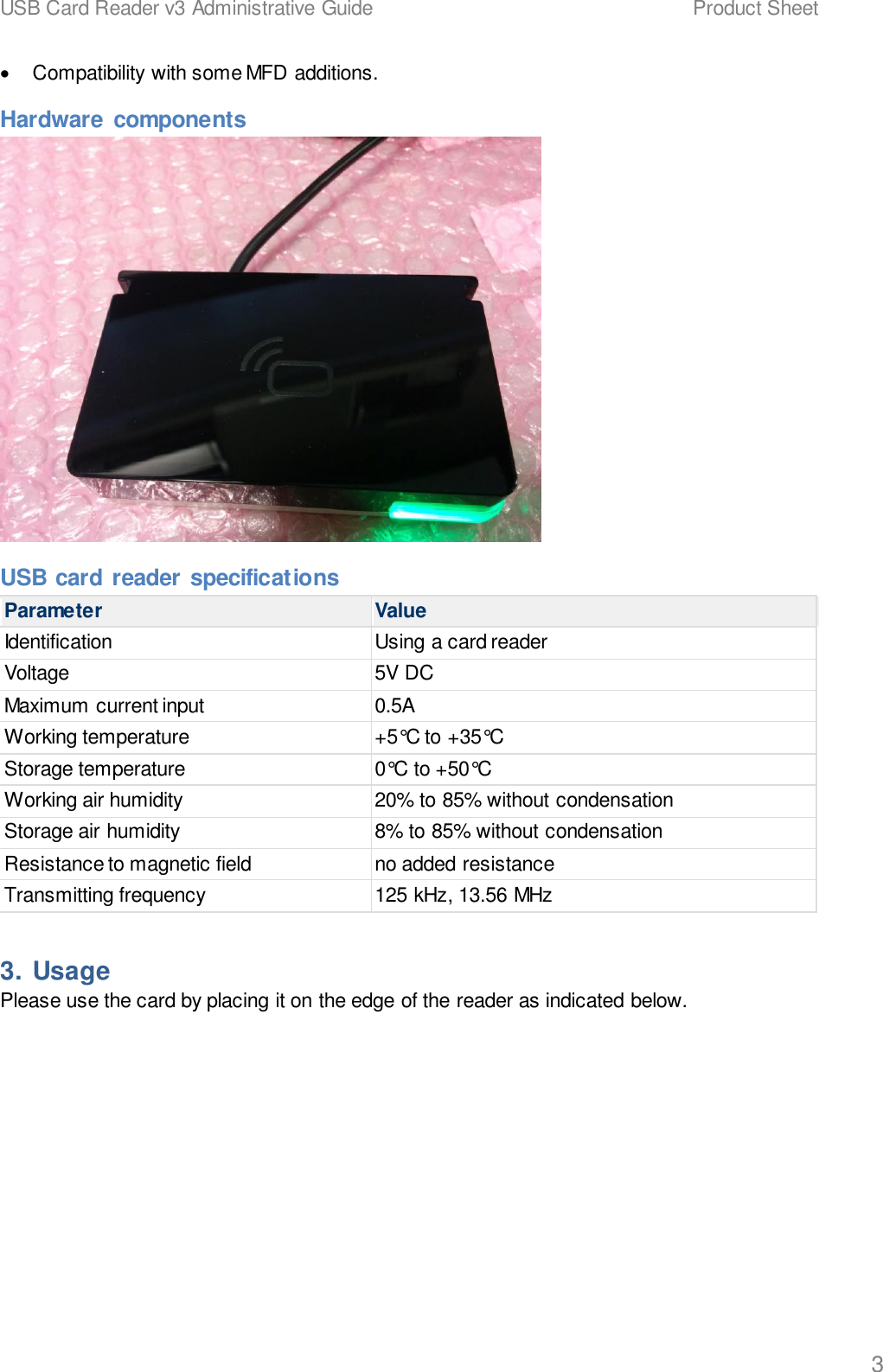 USB Card Reader v3 Administrative Guide    Product Sheet   3 &bull;  Compatibility with some MFD additions. Hardware  components  USB card reader specifications Parameter Value Identification Using a card reader Voltage 5V DC Maximum current input 0.5A Working temperature +5&deg;C to +35&deg;C Storage temperature 0&deg;C to +50&deg;C Working air humidity 20% to 85% without condensation Storage air humidity 8% to 85% without condensation Resistance to magnetic field no added resistance Transmitting frequency 125 kHz, 13.56 MHz 3. Usage Please use the card by placing it on the edge of the reader as indicated below. 