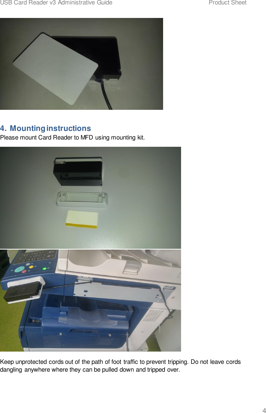 USB Card Reader v3 Administrative Guide    Product Sheet   4  4. Mounting instructions Please mount Card Reader to MFD using mounting kit.   Keep unprotected cords out of the path of foot traffic to prevent tripping. Do not leave cords dangling anywhere where they can be pulled down and tripped over. 