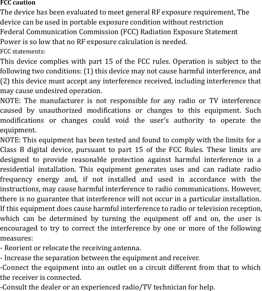 FCC caution The device has been evaluated to meet general RF exposure requirement, The device can be used in portable exposure condition without restriction Federal Communication Commission (FCC) Radiation Exposure Statement Power is so low that no RF exposure calculation is needed. FCC statements: This device complies with part 15 of the FCC rules. Operation is subject to the following two conditions: (1) this device may not cause harmful interference, and (2) this device must accept any interference received, including interference that may cause undesired operation.   NOTE: The manufacturer is not responsible for any radio or TV interference caused by unauthorized modifications or changes to this equipment. Such modifications or changes could void the user&rsquo;s authority to operate the equipment. NOTE: This equipment has been tested and found to comply with the limits for a Class B digital device, pursuant to part 15 of the FCC Rules. These limits are designed to provide reasonable protection against harmful interference in a residential installation. This equipment generates uses and can radiate radio frequency energy and, if not installed and used in accordance with the instructions, may cause harmful interference to radio communications. However, there is no guarantee that interference will not occur in a particular installation. If this equipment does cause harmful interference to radio or television reception, which can be determined by turning the equipment off and on, the user is encouraged to try to correct the interference by one or more of the following measures: ‐ Reorient or relocate the receiving antenna. ‐ Increase the separation between the equipment and receiver. ‐Connect the equipment into an outlet on a circuit different from that to which the receiver is connected. ‐Consult the dealer or an experienced radio/TV technician for help. 