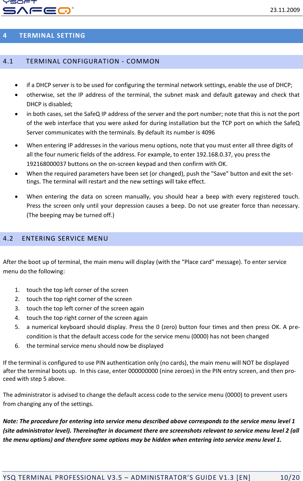   23.11.2009  YSQ TERMINAL PROFESSIONAL V3.5 &ndash; ADMINISTRATOR&rsquo;S GUIDE V1.3 [EN]   10/20 4  TERMINAL SETTING 4.1   TERMINAL CONFIGURATION - COMMON  if a DHCP server is to be used for configuring the terminal network settings, enable the use of DHCP;  otherwise, set the  IP address of the terminal, the subnet  mask and default  gateway and check that DHCP is disabled;  in both cases, set the SafeQ IP address of the server and the port number; note that this is not the port of the web interface that you were asked for during installation but the TCP port on which the SafeQ Server communicates with the terminals. By default its number is 4096  When entering IP addresses in the various menu options, note that you must enter all three digits of all the four numeric fields of the address. For example, to enter 192.168.0.37, you press the 192168000037 buttons on the on-screen keypad and then confirm with OK.  When the required parameters have been set (or changed), push the "Save" button and exit the set-tings. The terminal will restart and the new settings will take effect.  When  entering  the  data  on  screen  manually,  you  should  hear  a  beep  with  every  registered  touch. Press the screen only until your depression causes a beep. Do not use greater force than necessary. (The beeping may be turned off.) 4.2 ENTERING SERVICE MENU After the boot up of terminal, the main menu will display (with the &ldquo;Place card&rdquo; message). To enter service menu do the following: 1. touch the top left corner of the screen 2. touch the top right corner of the screen 3. touch the top left corner of the screen again 4. touch the top right corner of the screen again 5. a numerical keyboard should display. Press the 0 (zero) button four times and then press OK. A pre-condition is that the default access code for the service menu (0000) has not been changed 6. the terminal service menu should now be displayed If the terminal is configured to use PIN authentication only (no cards), the main menu will NOT be displayed after the terminal boots up.  In this case, enter 000000000 (nine zeroes) in the PIN entry screen, and then pro-ceed with step 5 above. The administrator is advised to change the default access code to the service menu (0000) to prevent users from changing any of the settings. Note: The procedure for entering into service menu described above corresponds to the service menu level 1 (site administrator level). Thereinafter in document there are screenshots relevant to service menu level 2 (all the menu options) and therefore some options may be hidden when entering into service menu level 1.  