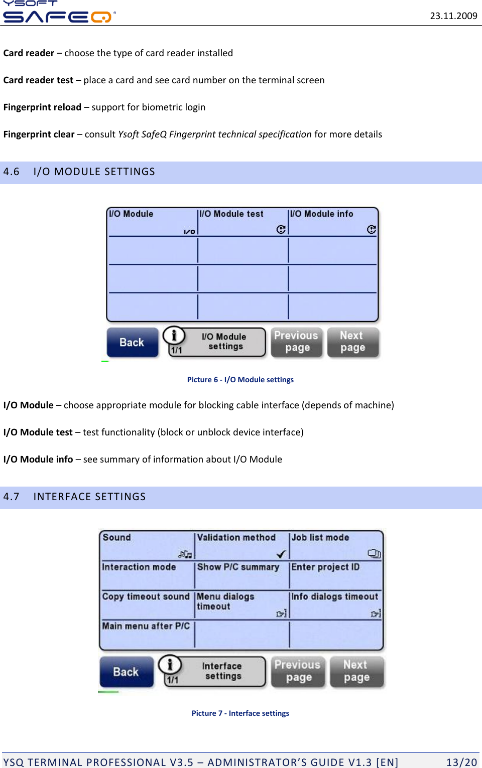   23.11.2009  YSQ TERMINAL PROFESSIONAL V3.5 &ndash; ADMINISTRATOR&rsquo;S GUIDE V1.3 [EN]   13/20 Card reader &ndash; choose the type of card reader installed Card reader test &ndash; place a card and see card number on the terminal screen Fingerprint reload &ndash; support for biometric login Fingerprint clear &ndash; consult Ysoft SafeQ Fingerprint technical specification for more details 4.6 I/O MODULE SETTINGS  Picture 6 - I/O Module settings I/O Module &ndash; choose appropriate module for blocking cable interface (depends of machine) I/O Module test &ndash; test functionality (block or unblock device interface) I/O Module info &ndash; see summary of information about I/O Module 4.7 INTERFACE SETTINGS  Picture 7 - Interface settings 