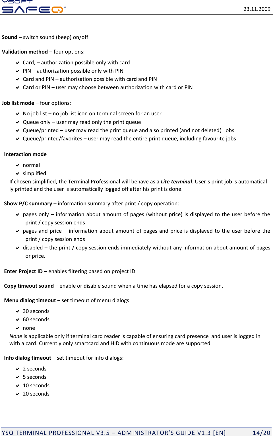   23.11.2009  YSQ TERMINAL PROFESSIONAL V3.5 &ndash; ADMINISTRATOR&rsquo;S GUIDE V1.3 [EN]   14/20  Sound &ndash; switch sound (beep) on/off Validation method &ndash; four options:  Card, &ndash; authorization possible only with card  PIN &ndash; authorization possible only with PIN  Card and PIN &ndash; authorization possible with card and PIN  Card or PIN &ndash; user may choose between authorization with card or PIN Job list mode &ndash; four options:  No job list &ndash; no job list icon on terminal screen for an user  Queue only &ndash; user may read only the print queue   Queue/printed &ndash; user may read the print queue and also printed (and not deleted)  jobs  Queue/printed/favorites &ndash; user may read the entire print queue, including favourite jobs  Interaction mode  normal  simplified   If chosen simplified, the Terminal Professional will behave as a Lite terminal. User&acute;s print job is automatical-ly printed and the user is automatically logged off after his print is done.  Show P/C summary &ndash; information summary after print / copy operation:  pages only  &ndash; information about amount of pages (without  price) is displayed to the user before the print / copy session ends  pages and price  &ndash; information about amount of  pages and  price is displayed to the user before  the print / copy session ends  disabled &ndash; the print / copy session ends immediately without any information about amount of pages or price.  Enter Project ID &ndash; enables filtering based on project ID.  Copy timeout sound &ndash; enable or disable sound when a time has elapsed for a copy session.  Menu dialog timeout &ndash; set timeout of menu dialogs:  30 seconds  60 seconds  none  None is applicable only if terminal card reader is capable of ensuring card presence  and user is logged in with a card. Currently only smartcard and HID with continuous mode are supported.  Info dialog timeout &ndash; set timeout for info dialogs:  2 seconds  5 seconds  10 seconds  20 seconds  