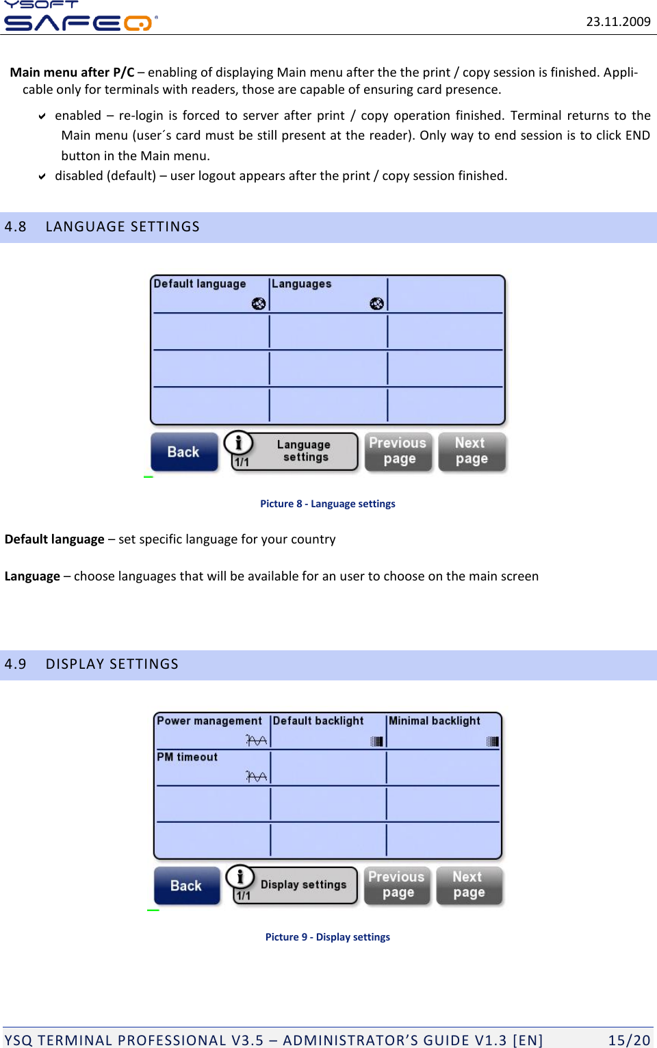   23.11.2009  YSQ TERMINAL PROFESSIONAL V3.5 &ndash; ADMINISTRATOR&rsquo;S GUIDE V1.3 [EN]   15/20 Main menu after P/C &ndash; enabling of displaying Main menu after the the print / copy session is finished. Appli-cable only for terminals with readers, those are capable of ensuring card presence.   enabled  &ndash; re-login  is  forced  to  server  after  print  /  copy  operation  finished.  Terminal  returns to the Main menu (user&acute;s card must be still present at the reader). Only way to end session is to click END button in the Main menu.  disabled (default) &ndash; user logout appears after the print / copy session finished. 4.8 LANGUAGE SETTINGS  Picture 8 - Language settings Default language &ndash; set specific language for your country Language &ndash; choose languages that will be available for an user to choose on the main screen   4.9 DISPLAY SETTINGS  Picture 9 - Display settings 