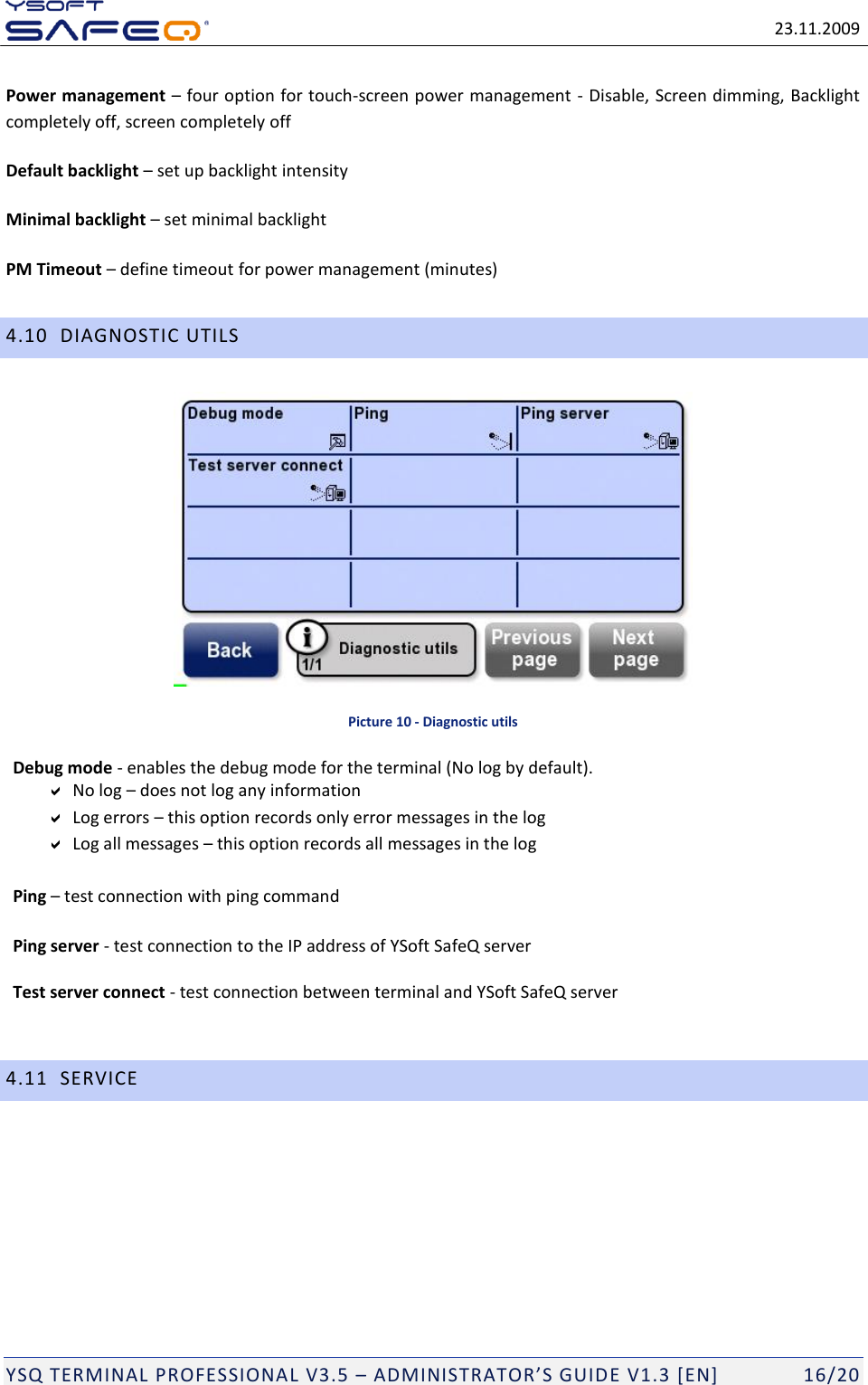   23.11.2009  YSQ TERMINAL PROFESSIONAL V3.5 &ndash; ADMINISTRATOR&rsquo;S GUIDE V1.3 [EN]   16/20 Power management &ndash; four option for touch-screen power management - Disable, Screen dimming, Backlight completely off, screen completely off Default backlight &ndash; set up backlight intensity Minimal backlight &ndash; set minimal backlight PM Timeout &ndash; define timeout for power management (minutes) 4.10 DIAGNOSTIC UTILS  Picture 10 - Diagnostic utils Debug mode - enables the debug mode for the terminal (No log by default).  No log &ndash; does not log any information  Log errors &ndash; this option records only error messages in the log  Log all messages &ndash; this option records all messages in the log  Ping &ndash; test connection with ping command  Ping server - test connection to the IP address of YSoft SafeQ server  Test server connect - test connection between terminal and YSoft SafeQ server  4.11 SERVICE 