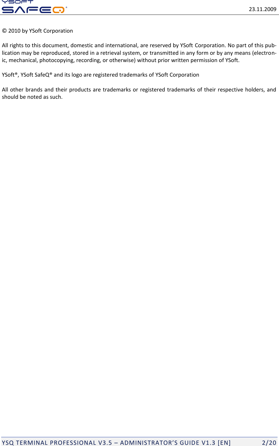   23.11.2009  YSQ TERMINAL PROFESSIONAL V3.5 &ndash; ADMINISTRATOR&rsquo;S GUIDE V1.3 [EN]   2/20 &copy; 2010 by YSoft Corporation All rights to this document, domestic and international, are reserved by YSoft Corporation. No part of this pub-lication may be reproduced, stored in a retrieval system, or transmitted in any form or by any means (electron-ic, mechanical, photocopying, recording, or otherwise) without prior written permission of YSoft. YSoft&reg;, YSoft SafeQ&reg; and its logo are registered trademarks of YSoft Corporation All other brands and their products are trademarks or registered trademarks of their respective holders, and should be noted as such.   
