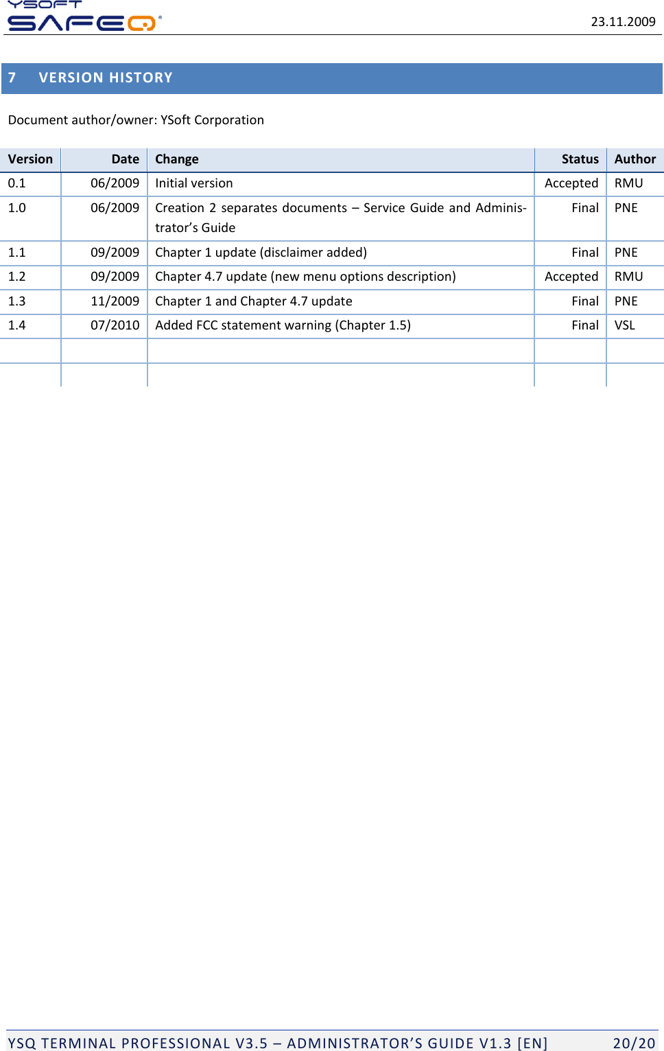   23.11.2009  YSQ TERMINAL PROFESSIONAL V3.5 &ndash; ADMINISTRATOR&rsquo;S GUIDE V1.3 [EN]   20/20 7 VERSION HISTORY Document author/owner: YSoft Corporation Version Date Change Status Author 0.1 06/2009 Initial version Accepted RMU 1.0 06/2009 Creation 2 separates documents  &ndash; Service Guide and Adminis-trator&rsquo;s Guide Final PNE 1.1 09/2009 Chapter 1 update (disclaimer added) Final PNE 1.2 09/2009 Chapter 4.7 update (new menu options description) Accepted RMU 1.3 11/2009 Chapter 1 and Chapter 4.7 update Final PNE 1.4 07/2010 Added FCC statement warning (Chapter 1.5) Final VSL             