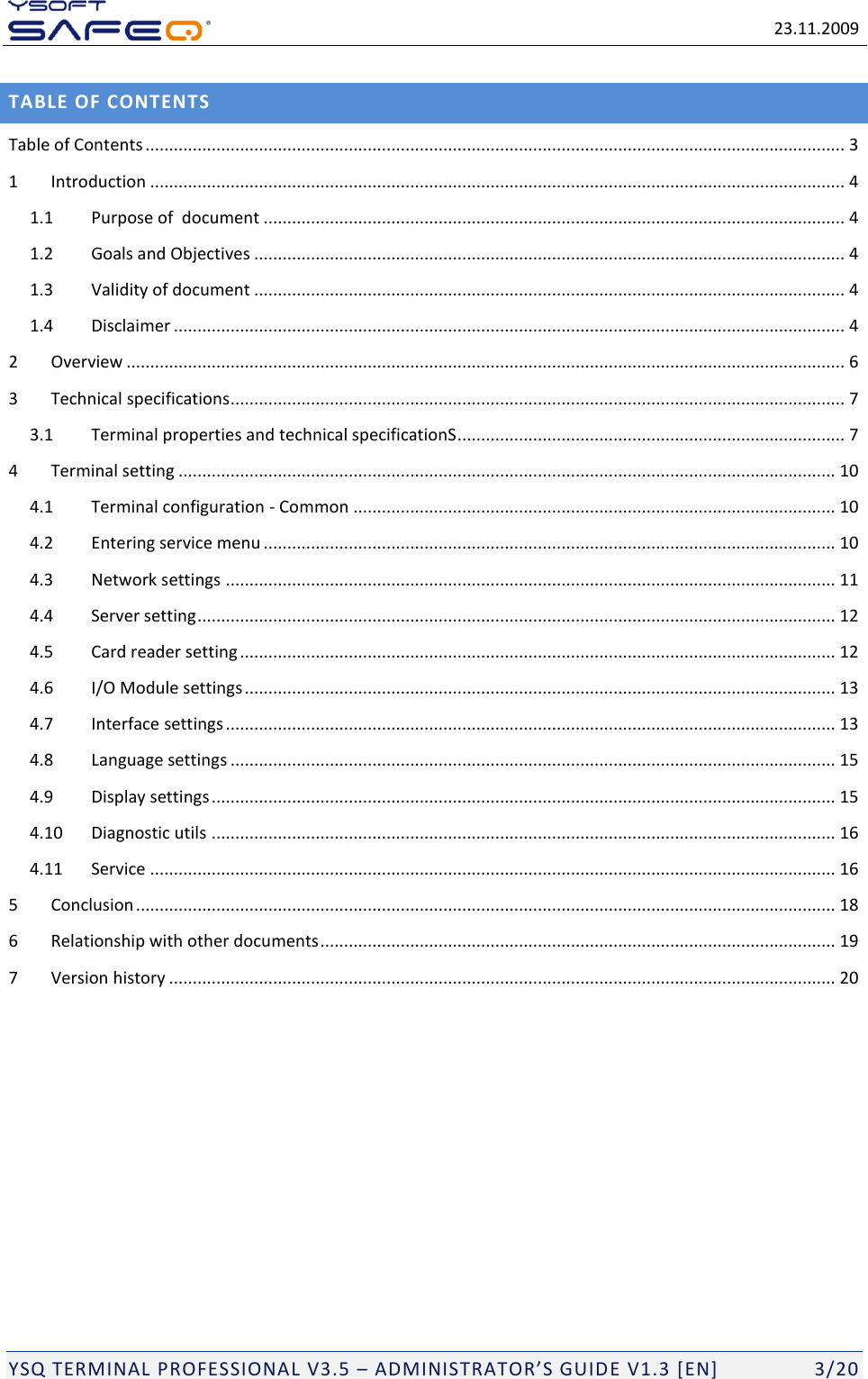   23.11.2009  YSQ TERMINAL PROFESSIONAL V3.5 &ndash; ADMINISTRATOR&rsquo;S GUIDE V1.3 [EN]   3/20 TABLE OF CONTENTS Table of Contents .................................................................................................................................................... 3 1 Introduction ................................................................................................................................................... 4 1.1 Purpose of  document ........................................................................................................................... 4 1.2 Goals and Objectives ............................................................................................................................. 4 1.3 Validity of document ............................................................................................................................. 4 1.4 Disclaimer .............................................................................................................................................. 4 2 Overview ........................................................................................................................................................ 6 3 Technical specifications .................................................................................................................................. 7 3.1 Terminal properties and technical specificationS .................................................................................. 7 4 Terminal setting ........................................................................................................................................... 10 4.1 Terminal configuration - Common ...................................................................................................... 10 4.2 Entering service menu ......................................................................................................................... 10 4.3 Network settings ................................................................................................................................. 11 4.4 Server setting ....................................................................................................................................... 12 4.5 Card reader setting .............................................................................................................................. 12 4.6 I/O Module settings ............................................................................................................................. 13 4.7 Interface settings ................................................................................................................................. 13 4.8 Language settings ................................................................................................................................ 15 4.9 Display settings .................................................................................................................................... 15 4.10 Diagnostic utils .................................................................................................................................... 16 4.11 Service ................................................................................................................................................. 16 5 Conclusion .................................................................................................................................................... 18 6 Relationship with other documents ............................................................................................................. 19 7 Version history ............................................................................................................................................. 20 