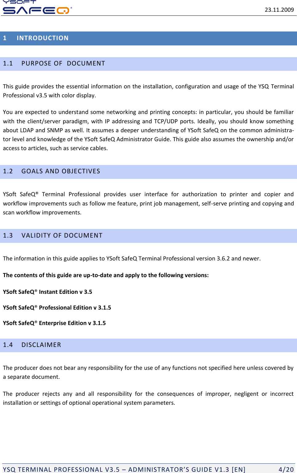   23.11.2009  YSQ TERMINAL PROFESSIONAL V3.5 &ndash; ADMINISTRATOR&rsquo;S GUIDE V1.3 [EN]   4/20 1 INTRODUCTION 1.1 PURPOSE OF  DOCUMENT  This guide provides the essential information on the installation, configuration and usage of the YSQ  Terminal Professional v3.5 with color display.  You are expected to understand some networking and printing concepts: in particular, you should be familiar with the client/server paradigm,  with IP  addressing and TCP/UDP ports. Ideally,  you should know something about LDAP and SNMP as well. It assumes a deeper understanding of YSoft SafeQ on the common administra-tor level and knowledge of the YSoft SafeQ Administrator Guide. This guide also assumes the ownership and/or access to articles, such as service cables. 1.2 GOALS AND OBJECTIVES YSoft  SafeQ&reg;  Terminal  Professional  provides  user  interface  for  authorization  to  printer  and  copier  and workflow improvements such as follow me feature, print job management, self-serve printing and copying and scan workflow improvements.  1.3 VALIDITY OF DOCUMENT The information in this guide applies to YSoft SafeQ Terminal Professional version 3.6.2 and newer. The contents of this guide are up-to-date and apply to the following versions: YSoft SafeQ&reg; Instant Edition v 3.5  YSoft SafeQ&reg; Professional Edition v 3.1.5  YSoft SafeQ&reg; Enterprise Edition v 3.1.5  1.4 DISCLAIMER The producer does not bear any responsibility for the use of any functions not specified here unless covered by a separate document. The  producer  rejects  any  and  all  responsibility  for  the  consequences  of  improper,  negligent  or  incorrect installation or settings of optional operational system parameters.   