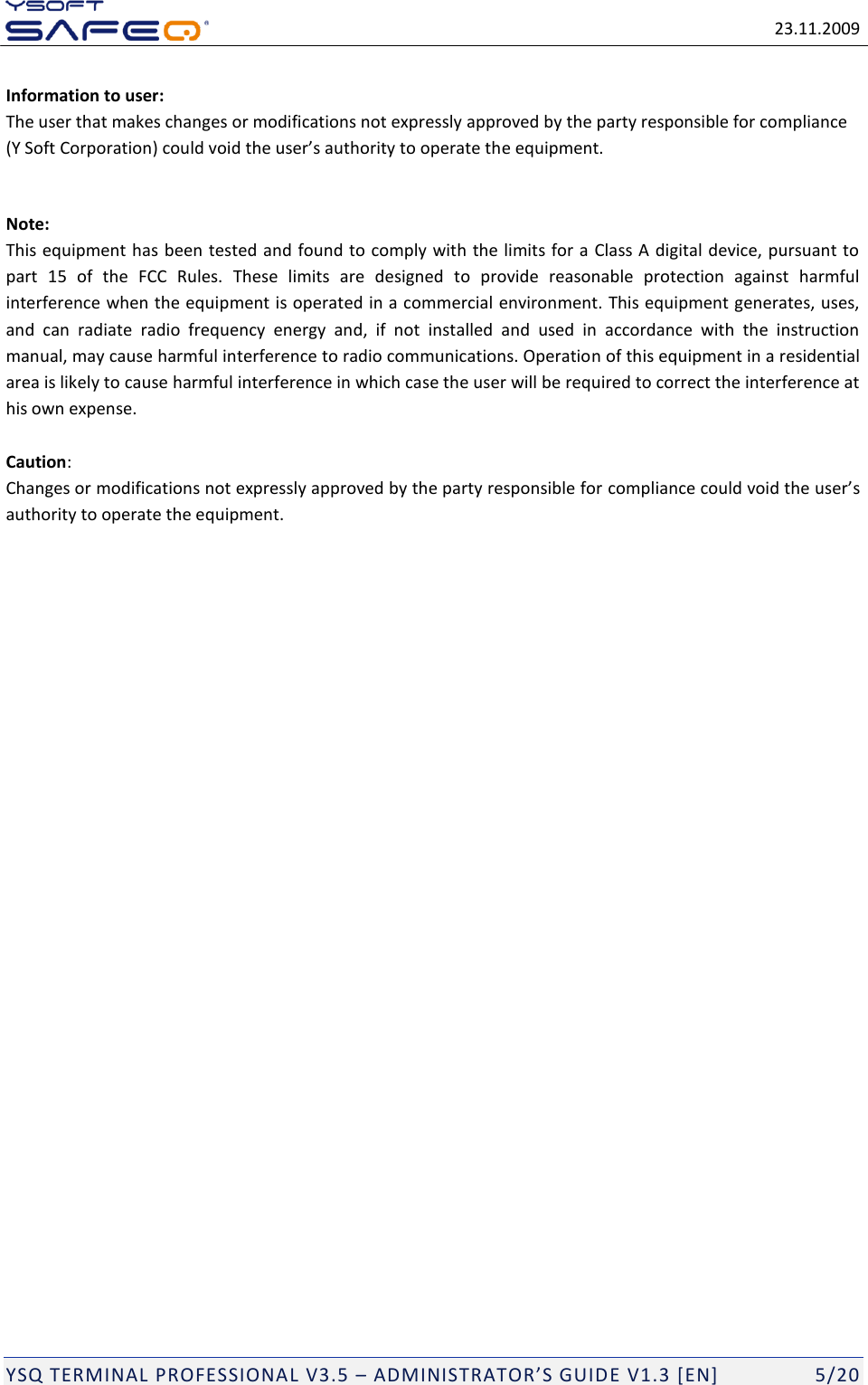   23.11.2009  YSQ TERMINAL PROFESSIONAL V3.5 &ndash; ADMINISTRATOR&rsquo;S GUIDE V1.3 [EN]   5/20 Information to user: The user that makes changes or modifications not expressly approved by the party responsible for compliance (Y Soft Corporation) could void the user&rsquo;s authority to operate the equipment.  Note: This equipment has been tested and found to comply with the limits for a Class A digital device, pursuant to part  15  of  the  FCC  Rules.  These  limits  are  designed  to  provide  reasonable  protection  against  harmful interference when the equipment is operated in a commercial environment. This equipment generates, uses, and  can  radiate  radio  frequency  energy  and,  if  not  installed  and  used  in  accordance  with  the  instruction manual, may cause harmful interference to radio communications. Operation of this equipment in a residential area is likely to cause harmful interference in which case the user will be required to correct the interference at his own expense.  Caution: Changes or modifications not expressly approved by the party responsible for compliance could void the user&rsquo;s authority to operate the equipment. 