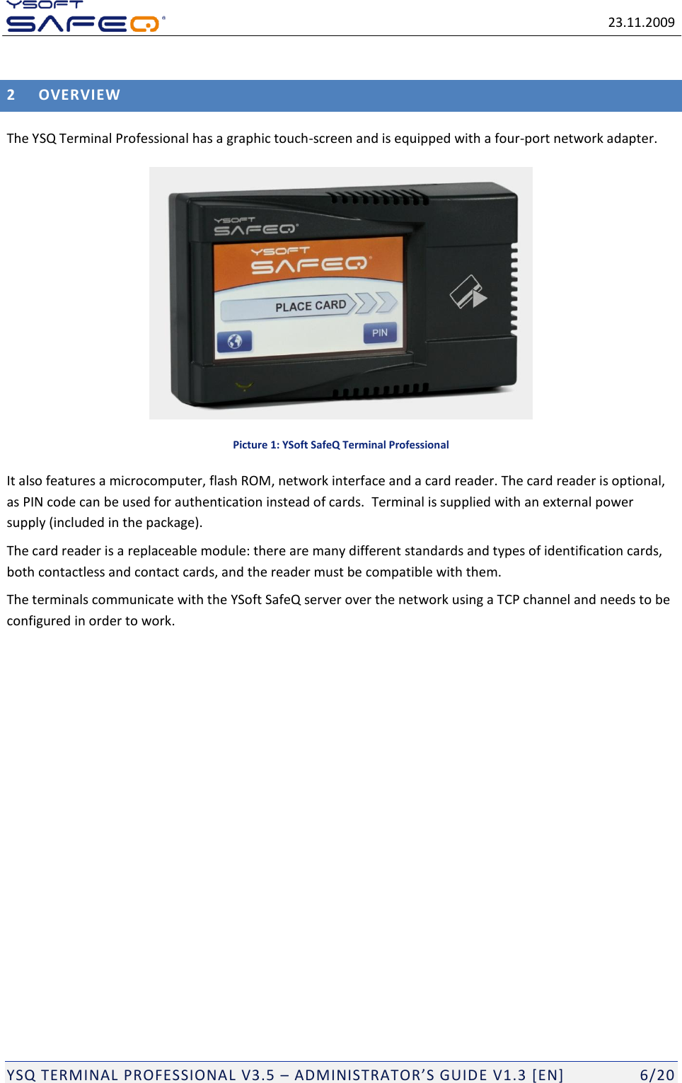   23.11.2009  YSQ TERMINAL PROFESSIONAL V3.5 &ndash; ADMINISTRATOR&rsquo;S GUIDE V1.3 [EN]   6/20 2 OVERVIEW The YSQ Terminal Professional has a graphic touch-screen and is equipped with a four-port network adapter.  Picture 1: YSoft SafeQ Terminal Professional It also features a microcomputer, flash ROM, network interface and a card reader. The card reader is optional, as PIN code can be used for authentication instead of cards.  Terminal is supplied with an external power supply (included in the package). The card reader is a replaceable module: there are many different standards and types of identification cards, both contactless and contact cards, and the reader must be compatible with them.  The terminals communicate with the YSoft SafeQ server over the network using a TCP channel and needs to be configured in order to work.    