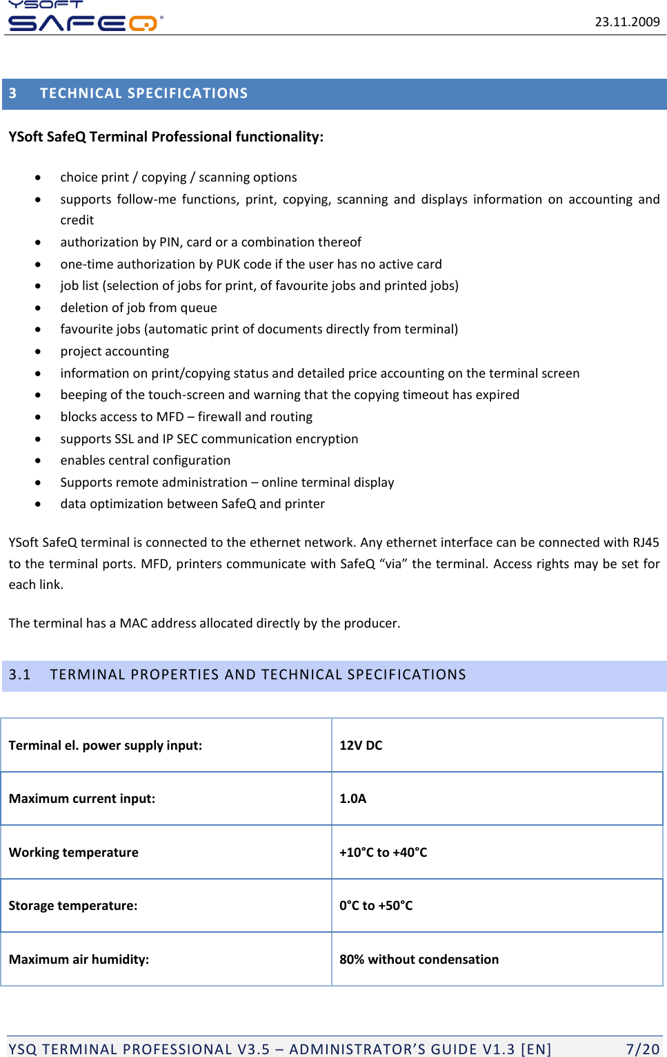   23.11.2009  YSQ TERMINAL PROFESSIONAL V3.5 &ndash; ADMINISTRATOR&rsquo;S GUIDE V1.3 [EN]   7/20 3 TECHNICAL SPECIFICATIONS YSoft SafeQ Terminal Professional functionality:   choice print / copying / scanning options   supports  follow-me  functions,  print,  copying,  scanning  and  displays  information  on  accounting  and credit  authorization by PIN, card or a combination thereof  one-time authorization by PUK code if the user has no active card  job list (selection of jobs for print, of favourite jobs and printed jobs)  deletion of job from queue  favourite jobs (automatic print of documents directly from terminal)   project accounting  information on print/copying status and detailed price accounting on the terminal screen   beeping of the touch-screen and warning that the copying timeout has expired  blocks access to MFD &ndash; firewall and routing   supports SSL and IP SEC communication encryption  enables central configuration  Supports remote administration &ndash; online terminal display  data optimization between SafeQ and printer YSoft SafeQ terminal is connected to the ethernet network. Any ethernet interface can be connected with RJ45 to the terminal ports. MFD, printers communicate with SafeQ &ldquo;via&rdquo; the terminal. Access rights may be set for each link.  The terminal has a MAC address allocated directly by the producer.  3.1 TERMINAL PROPERTIES AND TECHNICAL SPECIFICATIONS Terminal el. power supply input:  12V DC Maximum current input:  1.0A Working temperature +10&deg;C to +40&deg;C Storage temperature:  0&deg;C to +50&deg;C Maximum air humidity: 80% without condensation 