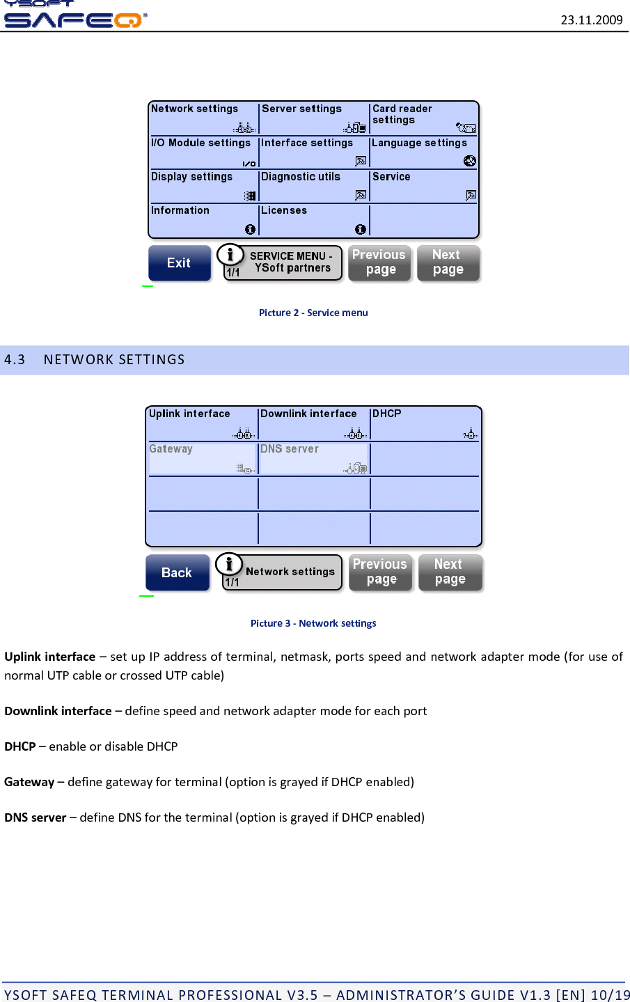 23.11.2009YSOFTSAFEQTERMINALPROFESSIONALV3.5&ndash;ADMINISTRATOR&rsquo;SGUIDEV1.3[EN]10/19Picture2‐Servicemenu4.3NETWORKSETTINGSPicture3‐NetworksettingsUplinkinterface&ndash;setupIPaddressofterminal,netmask,portsspeedandnetworkadaptermode(foruseofnormalUTPcableorcrossedUTPcable)Downlinkinterface&ndash;definespeedandnetworkadaptermodeforeachportDHCP&ndash;enableordisableDHCPGateway&ndash;definegatewayforterminal(optionisgrayedifDHCPenabled)DNSserver&ndash;defineDNSfortheterminal(optionisgrayedifDHCPenabled)