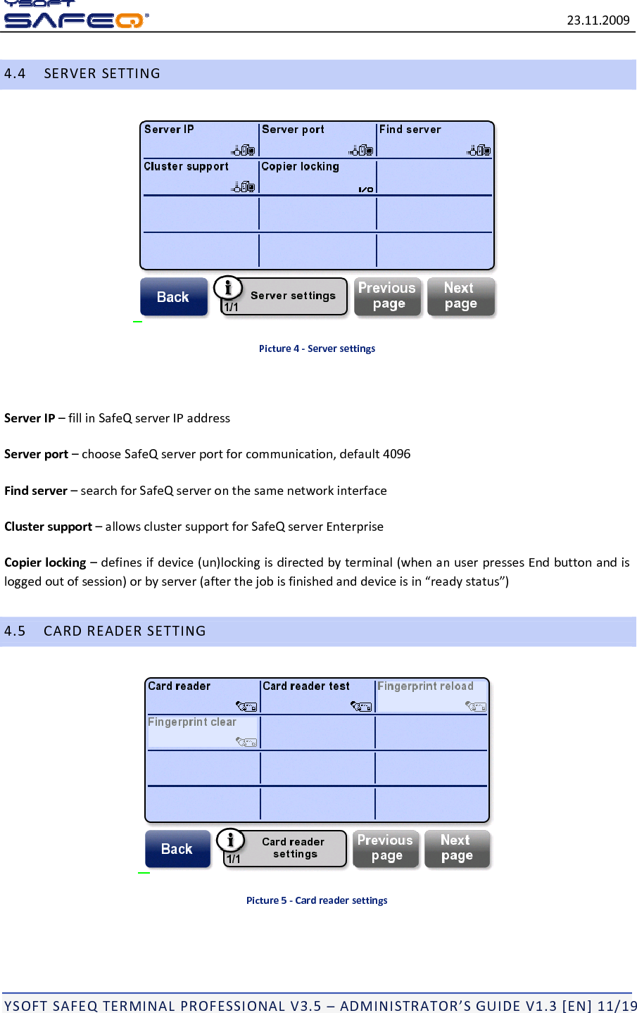 23.11.2009YSOFTSAFEQTERMINALPROFESSIONALV3.5&ndash;ADMINISTRATOR&rsquo;SGUIDEV1.3[EN]11/194.4SERVERSETTINGPicture4‐ServersettingsServerIP&ndash;fillinSafeQserverIPaddressServerport&ndash;chooseSafeQserverportforcommunication,default4096Findserver&ndash;searchforSafeQserveronthesamenetworkinterfaceClustersupport&ndash;allowsclustersupportforSafeQserverEnterpriseCopierlocking&ndash;definesifdevice(un)lockingisdirectedbyterminal(whenanuserpressesEndbuttonandisloggedoutofsession)orbyserver(afterthejobisfinishedanddeviceisin&ldquo;readystatus&rdquo;)4.5CARDREADERSETTINGPicture5‐Cardreadersettings