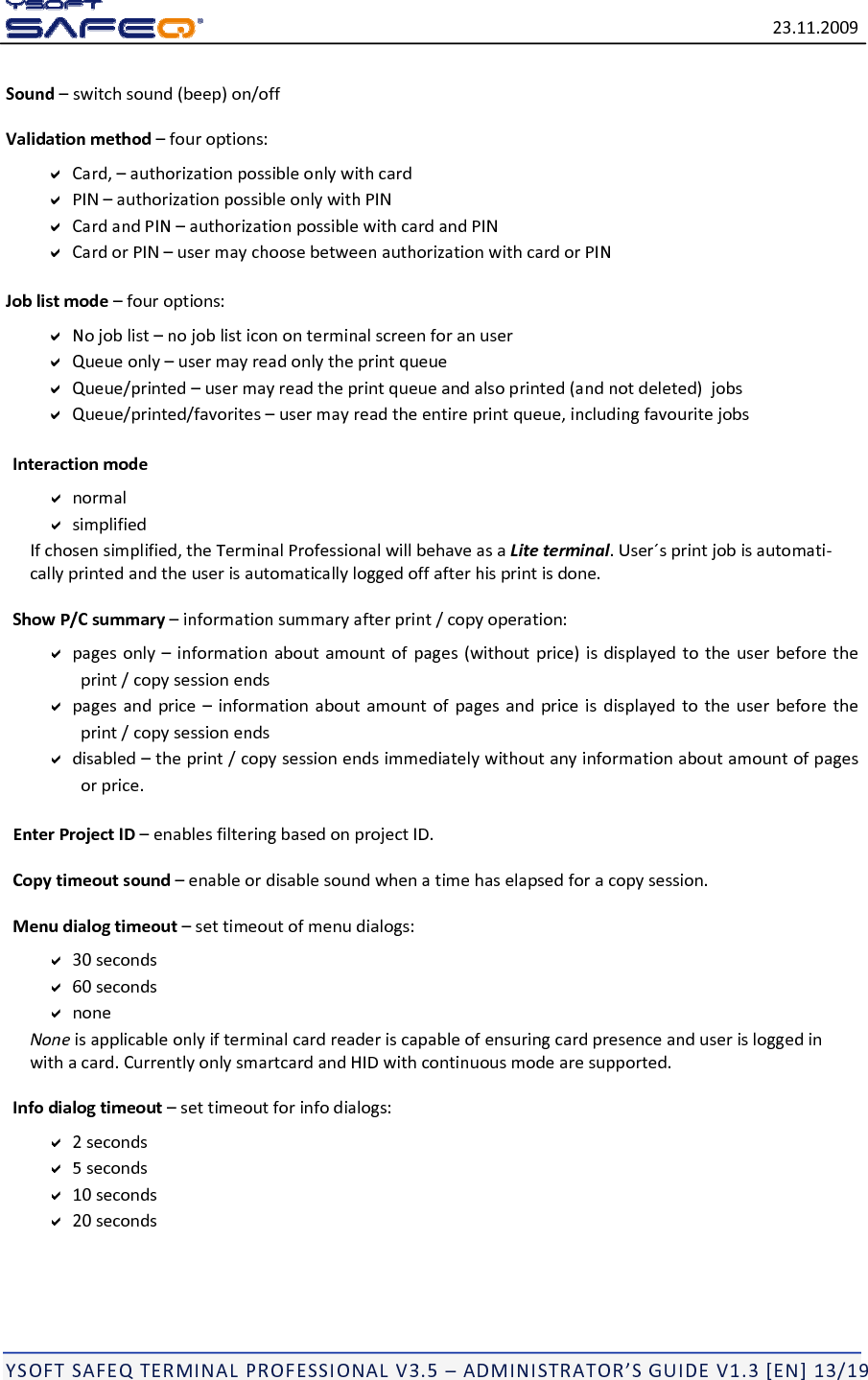 23.11.2009YSOFTSAFEQTERMINALPROFESSIONALV3.5&ndash;ADMINISTRATOR&rsquo;SGUIDEV1.3[EN]13/19Sound&ndash;switchsound(beep)on/offValidationmethod&ndash;fouroptions:Card,&ndash;authorizationpossibleonlywithcardPIN&ndash;authorizationpossibleonlywithPINCardandPIN&ndash;authorizationpossiblewithcardandPINCardorPIN&ndash;usermaychoosebetweenauthorizationwithcardorPINJoblistmode&ndash;fouroptions:Nojoblist&ndash;nojoblisticononterminalscreenforanuserQueueonly&ndash;usermayreadonlytheprintqueueQueue/printed&ndash;usermayreadtheprintqueueandalsoprinted(andnotdeleted)jobsQueue/printed/favorites&ndash;usermayreadtheentireprintqueue,includingfavouritejobsInteractionmodenormalsimplifiedIfchosensimplified,theTerminalProfessionalwillbehaveasaLiteterminal.User&acute;sprintjobisautomati‐callyprintedandtheuserisautomaticallyloggedoffafterhisprintisdone.ShowP/Csummary&ndash;informationsummaryafterprint/copyoperation:pagesonly&ndash;informationaboutamountofpages(withoutprice)isdisplayedtotheuserbeforetheprint/copysessionendspagesandprice&ndash;informationaboutamountofpagesandpriceisdisplayedtotheuserbeforetheprint/copysessionendsdisabled&ndash;theprint/copysessionendsimmediatelywithoutanyinformationaboutamountofpagesorprice.EnterProjectID&ndash;enablesfilteringbasedonprojectID.Copytimeoutsound&ndash;enableordisablesoundwhenatimehaselapsedforacopysession.Menudialogtimeout&ndash;settimeoutofmenudialogs:30seconds60secondsnoneNoneisapplicableonlyifterminalcardreaderiscapableofensuringcardpresenceanduserisloggedinwithacard.CurrentlyonlysmartcardandHIDwithcontinuousmodearesupported.Infodialogtimeout&ndash;settimeoutforinfodialogs:2seconds5seconds10seconds20seconds