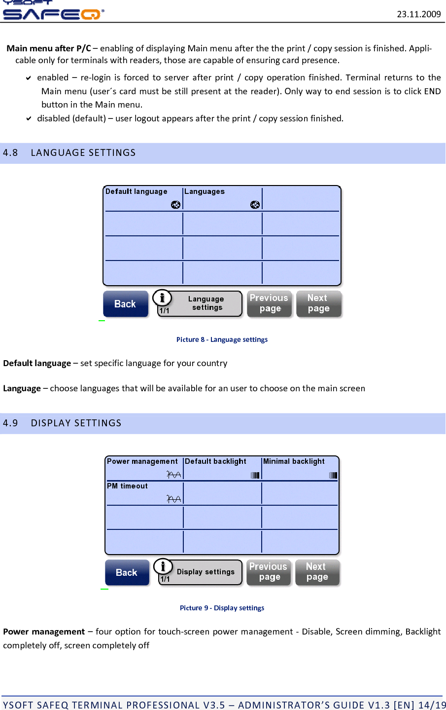 23.11.2009YSOFTSAFEQTERMINALPROFESSIONALV3.5&ndash;ADMINISTRATOR&rsquo;SGUIDEV1.3[EN]14/19MainmenuafterP/C&ndash;enablingofdisplayingMainmenuafterthetheprint/copysessionisfinished.Appli‐cableonlyforterminalswithreaders,thosearecapableofensuringcardpresence.enabled&ndash;re‐loginisforcedtoserverafterprint/copyoperationfinished.TerminalreturnstotheMainmenu(user&acute;scardmustbestillpresentatthereader).OnlywaytoendsessionistoclickENDbuttonintheMainmenu.disabled(default)&ndash;userlogoutappearsaftertheprint/copysessionfinished.4.8LANGUAGESETTINGSPicture8‐LanguagesettingsDefaultlanguage&ndash;setspecificlanguageforyourcountryLanguage&ndash;chooselanguagesthatwillbeavailableforanusertochooseonthemainscreen4.9DISPLAYSETTINGSPicture9‐DisplaysettingsPowermanagement&ndash;fouroptionfortouch‐screenpowermanagement‐Disable,Screendimming,Backlightcompletelyoff,screencompletelyoff