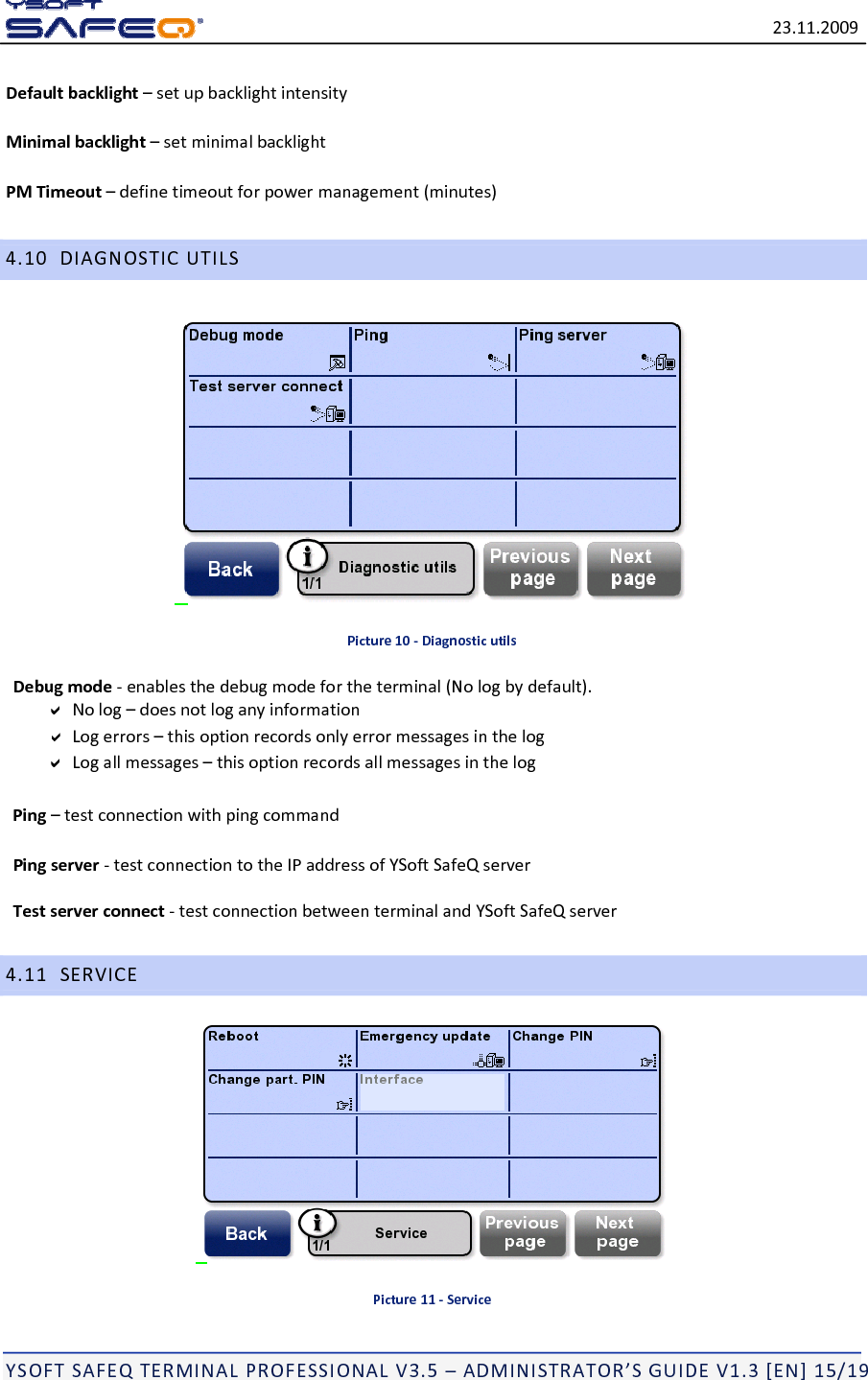 23.11.2009YSOFTSAFEQTERMINALPROFESSIONALV3.5&ndash;ADMINISTRATOR&rsquo;SGUIDEV1.3[EN]15/19Defaultbacklight&ndash;setupbacklightintensityMinimalbacklight&ndash;setminimalbacklightPMTimeout&ndash;definetimeoutforpowermanagement(minutes)4.10DIAGNOSTICUTILSPicture10‐DiagnosticutilsDebugmode‐enablesthedebugmodefortheterminal(Nologbydefault).Nolog&ndash;doesnotloganyinformationLogerrors&ndash;thisoptionrecordsonlyerrormessagesinthelogLogallmessages&ndash;thisoptionrecordsallmessagesinthelogPing&ndash;testconnectionwithpingcommandPingserver‐testconnectiontotheIPaddressofYSoftSafeQserverTestserverconnect‐testconnectionbetweenterminalandYSoftSafeQserver4.11SERVICEPicture11‐Service