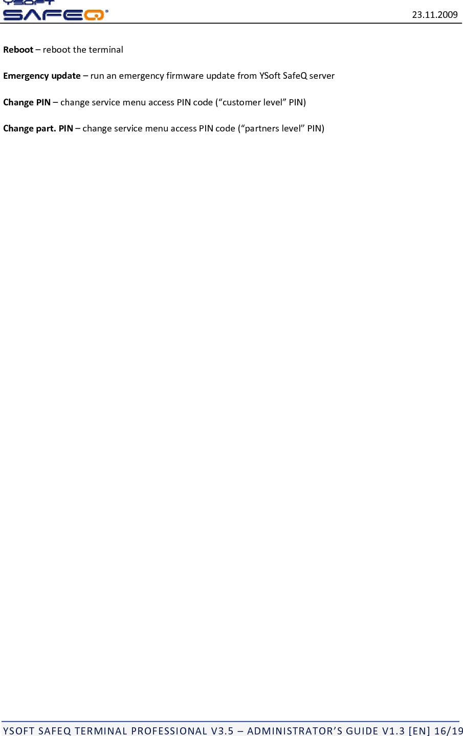 23.11.2009YSOFTSAFEQTERMINALPROFESSIONALV3.5&ndash;ADMINISTRATOR&rsquo;SGUIDEV1.3[EN]16/19Reboot&ndash;reboottheterminalEmergencyupdate&ndash;runanemergencyfirmwareupdatefromYSoftSafeQserverChangePIN&ndash;changeservicemenuaccessPINcode(&ldquo;customerlevel&rdquo;PIN)Changepart.PIN&ndash;changeservicemenuaccessPINcode(&ldquo;partnerslevel&rdquo;PIN)