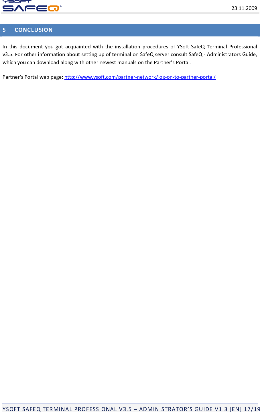 23.11.2009YSOFTSAFEQTERMINALPROFESSIONALV3.5&ndash;ADMINISTRATOR&rsquo;SGUIDEV1.3[EN]17/195CONCLUSIONInthisdocumentyougotacquaintedwiththeinstallationproceduresofYSoftSafeQTerminalProfessionalv3.5.ForotherinformationaboutsettingupofterminalonSafeQserverconsultSafeQ‐AdministratorsGuide,whichyoucandownloadalongwithothernewestmanualsonthePartner&rsquo;sPortal.Partner&lsquo;sPortalwebpage:http://www.ysoft.com/partner‐network/log‐on‐to‐partner‐portal/
