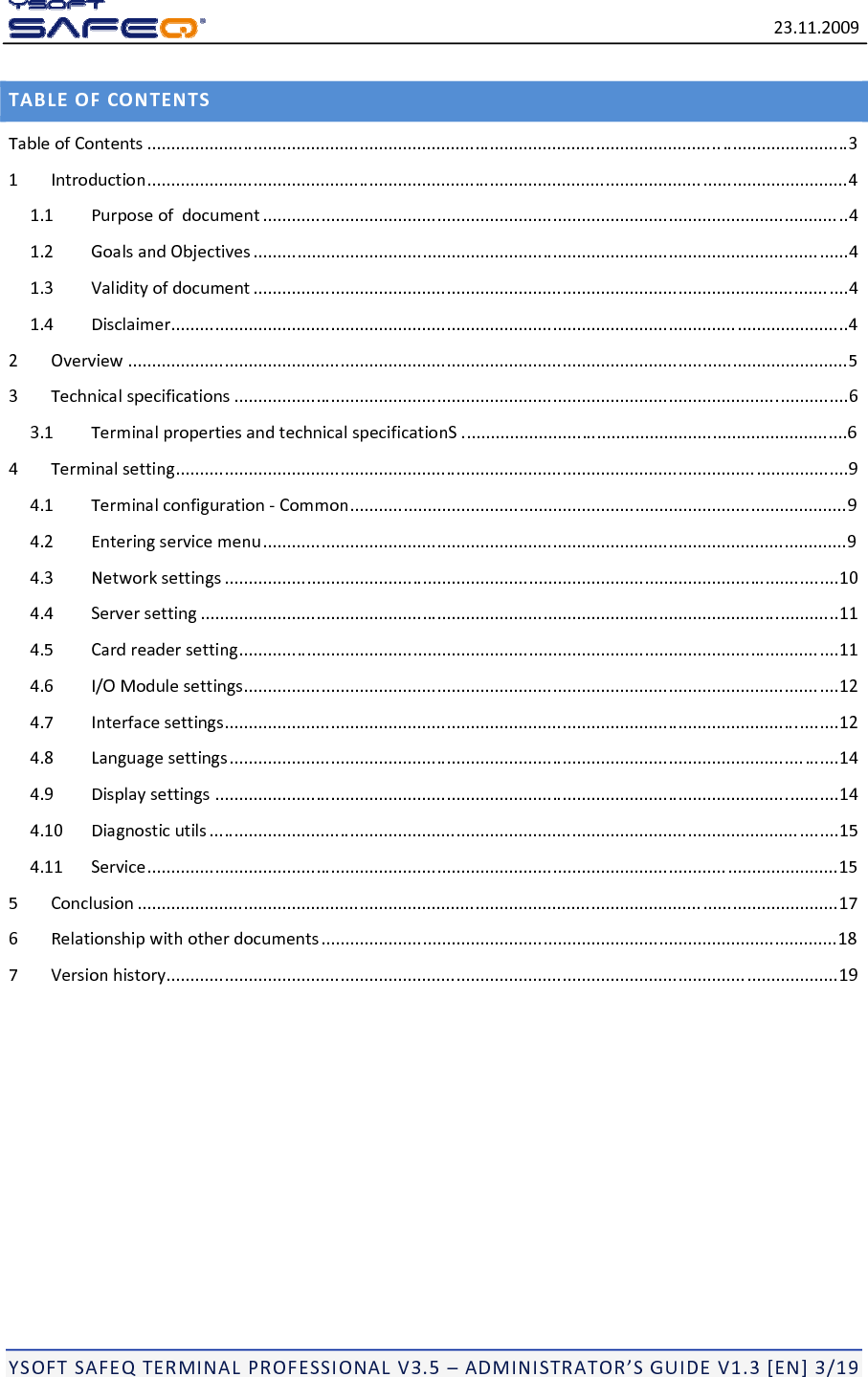 23.11.2009YSOFTSAFEQTERMINALPROFESSIONALV3.5&ndash;ADMINISTRATOR&rsquo;SGUIDEV1.3[EN]3/19TABLEOFCONTENTSTableofContents .................................................................................................................................................31Introduction.................................................................................................................................................41.1Purposeofdocument .........................................................................................................................41.2GoalsandObjectives ...........................................................................................................................41.3Validityofdocument ...........................................................................................................................41.4Disclaimer............................................................................................................................................42Overview .....................................................................................................................................................53Technicalspecifications ...............................................................................................................................63.1TerminalpropertiesandtechnicalspecificationS ................................................................................64Terminalsetting...........................................................................................................................................94.1Terminalconfiguration‐Common.......................................................................................................94.2Enteringservicemenu.........................................................................................................................94.3Networksettings ...............................................................................................................................104.4Serversetting ....................................................................................................................................114.5Cardreadersetting............................................................................................................................114.6I/OModulesettings...........................................................................................................................124.7Interfacesettings...............................................................................................................................124.8Languagesettings..............................................................................................................................144.9Displaysettings .................................................................................................................................144.10Diagnosticutils ..................................................................................................................................154.11Service...............................................................................................................................................155Conclusion .................................................................................................................................................176Relationshipwithotherdocuments...........................................................................................................187Versionhistory...........................................................................................................................................19
