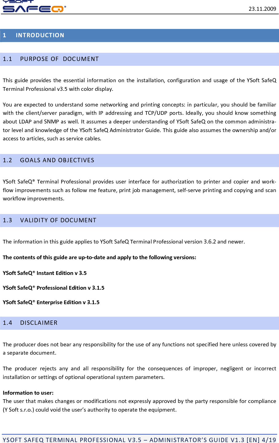 23.11.2009YSOFTSAFEQTERMINALPROFESSIONALV3.5&ndash;ADMINISTRATOR&rsquo;SGUIDEV1.3[EN]4/191INTRODUCTION1.1PURPOSEOFDOCUMENTThisguideprovidestheessentialinformationontheinstallation,configurationandusageoftheYSoftSafeQTerminalProfessionalv3.5withcolordisplay.Youareexpectedtounderstandsomenetworkingandprintingconcepts:inparticular,youshouldbefamiliarwiththeclient/serverparadigm,withIPaddressingandTCP/UDPports.Ideally,youshouldknowsomethingaboutLDAPandSNMPaswell.ItassumesadeeperunderstandingofYSoftSafeQonthecommonadministra‐torlevelandknowledgeoftheYSoftSafeQAdministratorGuide.Thisguidealsoassumestheownershipand/oraccesstoarticles,suchasservicecables.1.2GOALSANDOBJECTIVESYSoftSafeQ&reg;TerminalProfessionalprovidesuserinterfaceforauthorizationtoprinterandcopierandwork‐flowimprovementssuchasfollowmefeature,printjobmanagement,self‐serveprintingandcopyingandscanworkflowimprovements.1.3VALIDITYOFDOCUMENTTheinformationinthisguideappliestoYSoftSafeQTerminalProfessionalversion3.6.2andnewer.Thecontentsofthisguideareup‐to‐dateandapplytothefollowingversions:YSoftSafeQ&reg;InstantEditionv3.5YSoftSafeQ&reg;ProfessionalEditionv3.1.5YSoftSafeQ&reg;EnterpriseEditionv3.1.51.4DISCLAIMERTheproducerdoesnotbearanyresponsibilityfortheuseofanyfunctionsnotspecifiedhereunlesscoveredbyaseparatedocument.Theproducerrejectsanyandallresponsibilityfortheconsequencesofimproper,negligentorincorrectinstallationorsettingsofoptionaloperationalsystemparameters.Informationtouser:Theuserthatmakeschangesormodificationsnotexpresslyapprovedbythepartyresponsibleforcompliance(YSofts.r.o.)couldvoidtheuser&rsquo;sauthoritytooperatetheequipment.